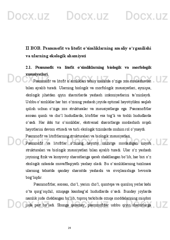 24II BOB. Psammofit va litofit o‘simliklarning amaliy o‘rganilishi
va ularning ekologik ahamiy ati 
2.1.   Psammofit   va   litofit   o‘simliklarning   biologik   va   morfologik
xususiyatlari .
            Psammofit va litofit o‘simliklari tabiiy muhitda o‘ziga xos moslashuvlar
bilan   ajralib   turadi.   Ularning   biologik   va   morfologik   xususiyatlari,   ayniqsa,
ekologik   jihatdan   qiyin   sharoitlarda   yashash   imkoniyatlarini   ta’minlaydi.
Ushbu o‘simliklar har biri o‘zining yashash joyida optimal hayotiylikni saqlab
qolish   uchun   o‘ziga   xos   strukturalar   va   xususiyatlarga   ega.   Psammofitlar
asosan   qumli   va   cho‘l   hududlarda,   litofitlar   esa   tog‘li   va   toshli   hududlarda
o‘sadi.   Har   ikki   tur   o‘simliklar,   ekstremal   sharoitlarga   moslashish   orqali
hayotlarini davom ettiradi va turli ekologik tizimlarda muhim rol o‘ynaydi.
Psammofit va litofitlarning strukturalari va biologik xususiyatlari
Psammofit   va   litofitlar   o‘zining   hayotiy   muhitga   moslashgan   noyob
strukturalari   va   biologik   xususiyatlari   bilan   ajralib   turadi.   Ular   o‘z   yashash
joyining fizik va kimyoviy sharoitlariga qarab shakllangan bo‘lib, har biri o‘z
ekologik   nišasida   muvaffaqiyatli   yashay   oladi.   Bu   o‘simliklarning   tuzilmasi
ularning   tabiatda   qanday   sharoitda   yashashi   va   rivojlanishiga   bevosita
bog‘liqdir.
Psammofitlar, asosan, cho‘l, yarim cho‘l, qumtepa va qumloq yerlar kabi
o‘ta   qurg‘oqchil,   ozuqaga   kambag‘al   hududlarda   o‘sadi.   Bunday   joylarda
namlik juda cheklangan bo‘lib, tuproq tarkibida ozuqa moddalarining miqdori
juda   past   bo‘ladi.   Shunga   qaramay,   psammofitlar   ushbu   qiyin   sharoitlarga 