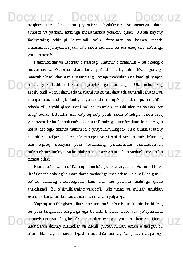 26oziqlanmasdan,   faqat   turar   joy   sifatida   foydalanadi.   Bu   xususiyat   ularni
simbioz   va   yashash   muhitiga   moslashishda   yetakchi   qiladi.   Ularda   hayotiy
faoliyatning   sekinligi   kuzatiladi,   ya’ni   fotosintez   va   boshqa   modda
almashinuvi   jarayonlari   juda   asta-sekin   kechadi,   bu   esa   uzoq   umr   ko‘rishga
yordam beradi..
Psammofitlar   va   litofitlar   o‘rtasidagi   umumiy   o‘xshashlik   –   bu   ekologik
moslashuv   va   ekstremal   sharoitlarda   yashash   qobiliyatidir.   Ikkala   guruhga
mansub o‘simliklar ham suv tanqisligi, ozuqa moddalarining kamligi, yuqori
harorat   yoki   toshli   sirt   kabi   noqulayliklarga   moslashgan.   Ular   uchun   eng
asosiy omil – resurslarni tejash, ularni maksimal darajada samarali ishlatish va
shunga   mos   biologik   faoliyat   yuritishdir.Biologik   jihatdan,   psammofitlar
odatda   yillik   yoki   qisqa   umrli   bo‘lishi   mumkin,   chunki   ular   tez   yashab,   tez
urug‘   beradi.   Litofitlar   esa,   ko‘proq   ko‘p   yillik,   sekin   o‘sadigan,   lekin   uzoq
yashovchi   turlar   hisoblanadi.   Ular   atrof-muhitga   kamdan-kam   ta’sir   qilgan
holda, ekologik tizimda muhim rol o‘ynaydi.Shuningdek, bu o‘simliklar tabiiy
sharoitlar   buzilganida   ham   o‘z   ekologik   vazifasini   davom   ettiradi.   Masalan,
ular   tuproq   eroziyasi   yoki   toshlarning   yemirilishini   sekinlashtiradi,
mikroiqlimni saqlaydi va ko‘plab mikroorganizmlar uchun yashash joyi bo‘lib
xizmat qiladi.
Psammofit   va   litofitlarning   morfologik   xususiyatlari   Psammofit   va
litofitlar  tabiatda  og‘ir  sharoitlarda  yashashga   moslashgan   o‘simliklar  guruhi
bo‘lib,   ularning   morfologiyasi   ham   ana   shu   yashash   muhitiga   qarab
shakllanadi.   Bu   o‘simliklarning   yaprog‘i,   ildiz   tizimi   va   gullash   uslublari
ekologik barqarorlikni saqlashda muhim ahamiyatga ega.
Yaproq   morfologiyasi   jihatidan   psammofit   o‘simliklar   ko‘pincha   kichik,
tor   yoki   tangachali   barglarga   ega   bo‘ladi.   Bunday   shakl   suv   yo‘qotilishini
kamaytirish   va   bug‘lanishni   sekinlashtirishga   yordam   beradi.   Qumli
hududlarda   doimiy   shamollar   va   kuchli   quyosh   nurlari   ostida   o‘sadigan   bu
o‘simliklar,   aynan   suvni   tejash   maqsadida   bunday   barg   tuzilmasiga   ega 