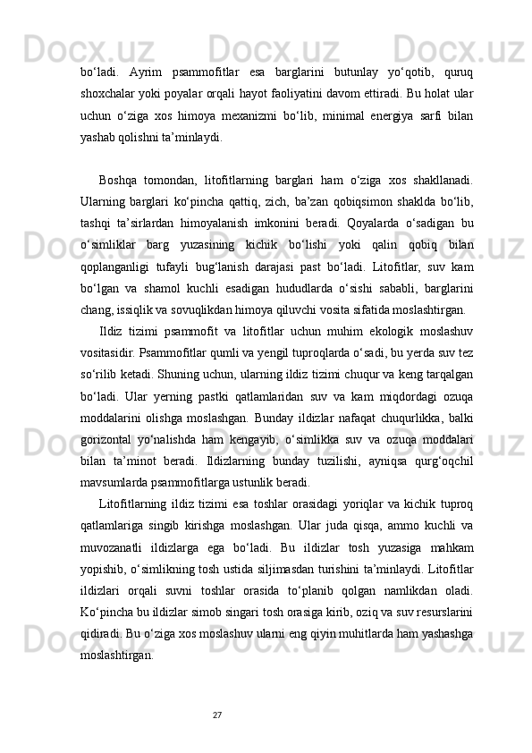 27bo‘ladi.   Ayrim   psammofitlar   esa   barglarini   butunlay   yo‘qotib,   quruq
shoxchalar yoki poyalar orqali hayot faoliyatini davom ettiradi. Bu holat ular
uchun   o‘ziga   xos   himoya   mexanizmi   bo‘lib,   minimal   energiya   sarfi   bilan
yashab qolishni ta’minlaydi.
Boshqa   tomondan,   litofitlarning   barglari   ham   o‘ziga   xos   shakllanadi.
Ularning   barglari   ko‘pincha   qattiq,   zich,   ba’zan   qobiqsimon   shaklda   bo‘lib,
tashqi   ta’sirlardan   himoyalanish   imkonini   beradi.   Qoyalarda   o‘sadigan   bu
o‘simliklar   barg   yuzasining   kichik   bo‘lishi   yoki   qalin   qobiq   bilan
qoplanganligi   tufayli   bug‘lanish   darajasi   past   bo‘ladi.   Litofitlar,   suv   kam
bo‘lgan   va   shamol   kuchli   esadigan   hududlarda   o‘sishi   sababli,   barglarini
chang, issiqlik va sovuqlikdan himoya qiluvchi vosita sifatida moslashtirgan.
Ildiz   tizimi   psammofit   va   litofitlar   uchun   muhim   ekologik   moslashuv
vositasidir. Psammofitlar qumli va yengil tuproqlarda o‘sadi, bu yerda suv tez
so‘rilib ketadi. Shuning uchun, ularning ildiz tizimi chuqur va keng tarqalgan
bo‘ladi.   Ular   yerning   pastki   qatlamlaridan   suv   va   kam   miqdordagi   ozuqa
moddalarini   olishga   moslashgan.   Bunday   ildizlar   nafaqat   chuqurlikka,   balki
gorizontal   yo‘nalishda   ham   kengayib,   o‘simlikka   suv   va   ozuqa   moddalari
bilan   ta’minot   beradi.   Ildizlarning   bunday   tuzilishi,   ayniqsa   qurg‘oqchil
mavsumlarda psammofitlarga ustunlik beradi.
Litofitlarning   ildiz   tizimi   esa   toshlar   orasidagi   yoriqlar   va   kichik   tuproq
qatlamlariga   singib   kirishga   moslashgan.   Ular   juda   qisqa,   ammo   kuchli   va
muvozanatli   ildizlarga   ega   bo‘ladi.   Bu   ildizlar   tosh   yuzasiga   mahkam
yopishib, o‘simlikning tosh ustida siljimasdan turishini ta’minlaydi. Litofitlar
ildizlari   orqali   suvni   toshlar   orasida   to‘planib   qolgan   namlikdan   oladi.
Ko‘pincha bu ildizlar simob singari tosh orasiga kirib, oziq va suv resurslarini
qidiradi. Bu o‘ziga xos moslashuv ularni eng qiyin muhitlarda ham yashashga
moslashtirgan. 