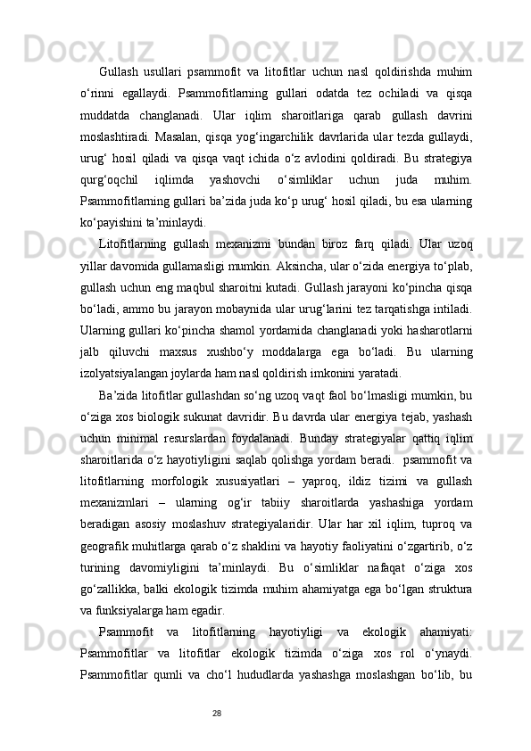 28Gullash   usullari   psammofit   va   litofitlar   uchun   nasl   qoldirishda   muhim
o‘rinni   egallaydi.   Psammofitlarning   gullari   odatda   tez   ochiladi   va   qisqa
muddatda   changlanadi.   Ular   iqlim   sharoitlariga   qarab   gullash   davrini
moslashtiradi.   Masalan,   qisqa   yog‘ingarchilik   davrlarida   ular   tezda   gullaydi,
urug‘   hosil   qiladi   va   qisqa   vaqt   ichida   o‘z   avlodini   qoldiradi.   Bu   strategiya
qurg‘oqchil   iqlimda   yashovchi   o‘simliklar   uchun   juda   muhim.
Psammofitlarning gullari ba’zida juda ko‘p urug‘ hosil qiladi, bu esa ularning
ko‘payishini ta’minlaydi.
Litofitlarning   gullash   mexanizmi   bundan   biroz   farq   qiladi.   Ular   uzoq
yillar davomida gullamasligi mumkin. Aksincha, ular o‘zida energiya to‘plab,
gullash uchun eng maqbul sharoitni kutadi. Gullash jarayoni ko‘pincha qisqa
bo‘ladi, ammo bu jarayon mobaynida ular urug‘larini tez tarqatishga intiladi.
Ularning gullari ko‘pincha shamol yordamida changlanadi yoki hasharotlarni
jalb   qiluvchi   maxsus   xushbo‘y   moddalarga   ega   bo‘ladi.   Bu   ularning
izolyatsiyalangan joylarda ham nasl qoldirish imkonini yaratadi.
Ba’zida litofitlar gullashdan so‘ng uzoq vaqt faol bo‘lmasligi mumkin, bu
o‘ziga xos biologik sukunat  davridir. Bu davrda ular energiya tejab, yashash
uchun   minimal   resurslardan   foydalanadi.   Bunday   strategiyalar   qattiq   iqlim
sharoitlarida o‘z hayotiyligini saqlab qolishga yordam beradi.   psammofit va
litofitlarning   morfologik   xususiyatlari   –   yaproq,   ildiz   tizimi   va   gullash
mexanizmlari   –   ularning   og‘ir   tabiiy   sharoitlarda   yashashiga   yordam
beradigan   asosiy   moslashuv   strategiyalaridir.   Ular   har   xil   iqlim,   tuproq   va
geografik muhitlarga qarab o‘z shaklini va hayotiy faoliyatini o‘zgartirib, o‘z
turining   davomiyligini   ta’minlaydi.   Bu   o‘simliklar   nafaqat   o‘ziga   xos
go‘zallikka, balki ekologik tizimda muhim  ahamiyatga ega bo‘lgan struktura
va funksiyalarga ham egadir.
Psammofit   va   litofitlarning   hayotiyligi   va   ekologik   ahamiyati:
Psammofitlar   va   litofitlar   ekologik   tizimda   o‘ziga   xos   rol   o‘ynaydi.
Psammofitlar   qumli   va   cho‘l   hududlarda   yashashga   moslashgan   bo‘lib,   bu 