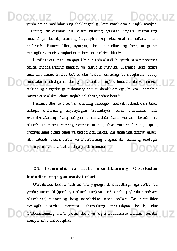 29yerda ozuqa moddalarining cheklanganligi, kam  namlik va quruqlik mavjud.
Ularning   strukturalari   va   o‘simliklarning   yashash   joylari   sharoitlarga
moslashgan   bo‘lib,   ularning   hayotiyligi   eng   ekstremal   sharoitlarda   ham
saqlanadi.   Psammofitlar,   ayniqsa,   cho‘l   hududlarining   barqarorligi   va
ekologik tizimining saqlanishi uchun zarur o‘simliklardir.
Litofitlar esa, toshli va qayali hududlarda o‘sadi, bu yerda ham tuproqning
ozuqa   moddalarining   kamligi   va   quruqlik   mavjud.   Ularning   ildiz   tizimi
minimal,   ammo   kuchli   bo‘lib,   ular   toshlar   orasidagi   bo‘shliqlardan   ozuqa
moddalarini   olishga   moslashgan.   Litofitlar,   tog‘lik   hududlarida   va   mineral
tarkibning o‘zgarishiga nisbatan yuqori chidamlilikka ega, bu esa ular uchun
mustahkam o‘simliklarni saqlab qolishga yordam beradi.
Psammofitlar   va   litofitlar   o‘zining   ekologik   moslashuvchanliklari   bilan
nafaqat   o‘zlarining   hayotiyligini   ta’minlaydi,   balki   o‘simliklar   turli
ekosistemalarning   barqarorligini   ta’minlashda   ham   yordam   beradi.   Bu
o‘simliklar   ekosistemaning   resurslarini   saqlashga   yordam   beradi,   tuproq
eroziyasining oldini  oladi va biologik xilma-xillikni  saqlashga  xizmat qiladi.
Shu   sababli,   psammofitlar   va   litofitlarning   o‘rganilishi,   ularning   ekologik
ahamiyatini yanada tushunishga yordam beradi.
2.2   Psammofit   va   litofit   o‘simliklarning   O‘zbekiston
hududida tarqalgan asosiy turlari 
O‘zbekiston   hududi   turli   xil   tabiiy-geografik   sharoitlarga   ega   bo‘lib,   bu
yerda psammofit (qumli yer o‘simliklari) va litofit (toshli  joylarda o‘sadigan
o‘simliklar)   turlarining   keng   tarqalishiga   sabab   bo‘ladi.   Bu   o‘simliklar
ekologik   jihatdan   ekstremal   sharoitlarga   moslashgan   bo‘lib,   ular
O‘zbekistonning   cho‘l,   yarim   cho‘l   va   tog‘li   hududlarida   muhim   floristik
komponentni tashkil qiladi. 