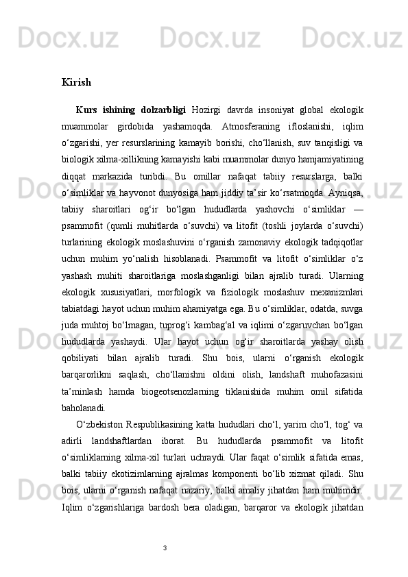 3Kirish 
Kurs   ishining   dolzarbligi   Hozirgi   davrda   insoniyat   global   ekologik
muammolar   girdobida   yashamoqda.   Atmosferaning   ifloslanishi,   iqlim
o‘zgarishi,   yer   resurslarining   kamayib   borishi,   cho‘llanish,   suv   tanqisligi   va
biologik xilma-xillikning kamayishi kabi muammolar dunyo hamjamiyatining
diqqat   markazida   turibdi.   Bu   omillar   nafaqat   tabiiy   resurslarga,   balki
o‘simliklar  va hayvonot  dunyosiga  ham  jiddiy ta’sir  ko‘rsatmoqda. Ayniqsa,
tabiiy   sharoitlari   og‘ir   bo‘lgan   hududlarda   yashovchi   o‘simliklar   —
psammofit   (qumli   muhitlarda   o‘suvchi)   va   litofit   (toshli   joylarda   o‘suvchi)
turlarining   ekologik   moslashuvini   o‘rganish   zamonaviy   ekologik   tadqiqotlar
uchun   muhim   yo‘nalish   hisoblanadi.   Psammofit   va   litofit   o‘simliklar   o‘z
yashash   muhiti   sharoitlariga   moslashganligi   bilan   ajralib   turadi.   Ularning
ekologik   xususiyatlari,   morfologik   va   fiziologik   moslashuv   mexanizmlari
tabiatdagi hayot uchun muhim ahamiyatga ega. Bu o‘simliklar, odatda, suvga
juda   muhtoj   bo‘lmagan,   tuprog‘i   kambag‘al   va   iqlimi   o‘zgaruvchan   bo‘lgan
hududlarda   yashaydi.   Ular   hayot   uchun   og‘ir   sharoitlarda   yashay   olish
qobiliyati   bilan   ajralib   turadi.   Shu   bois,   ularni   o‘rganish   ekologik
barqarorlikni   saqlash,   cho‘llanishni   oldini   olish,   landshaft   muhofazasini
ta’minlash   hamda   biogeotsenozlarning   tiklanishida   muhim   omil   sifatida
baholanadi.
O‘zbekiston  Respublikasining  katta hududlari  cho‘l, yarim  cho‘l, tog‘  va
adirli   landshaftlardan   iborat.   Bu   hududlarda   psammofit   va   litofit
o‘simliklarning   xilma-xil   turlari   uchraydi.   Ular   faqat   o‘simlik   sifatida   emas,
balki   tabiiy   ekotizimlarning   ajralmas   komponenti   bo‘lib   xizmat   qiladi.   Shu
bois,   ularni   o‘rganish   nafaqat   nazariy,   balki   amaliy   jihatdan   ham   muhimdir.
Iqlim   o‘zgarishlariga   bardosh   bera   oladigan,   barqaror   va   ekologik   jihatdan 