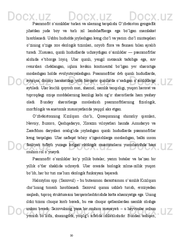 30Psammofit o‘simliklar turlari va ularning tarqalishi O‘zbekiston geografik
jihatdan   juda   boy   va   turli   xil   landshaftlarga   ega   bo‘lgan   mamlakat
hisoblanadi. Ushbu hududda joylashgan keng cho‘l va yarim cho‘l mintaqalari
o‘zining   o‘ziga   xos   ekologik   tizimlari,   noyob   flora   va   faunasi   bilan   ajralib
turadi.   Xususan,   qumli   hududlarda   uchraydigan   o‘simliklar   —   psammofitlar
alohida   e’tiborga   loyiq.   Ular   qumli,   yengil   mexanik   tarkibga   ega,   suv
resurslari   cheklangan,   iqlimi   keskin   kontinental   bo‘lgan   yer   sharoitiga
moslashgan   holda   evolyutsiyalashgan.   Psammofitlar   deb   qumli   hududlarda,
ayniqsa,  doimiy harakatdagi  yoki  barqaror  qumlarda o‘sadigan o‘simliklarga
aytiladi. Ular kuchli quyosh nuri, shamol, namlik tanqisligi, yuqori harorat va
tuproqdagi   oziqa   moddalarning   kamligi   kabi   og‘ir   sharoitlarda   ham   yashay
oladi.   Bunday   sharoitlarga   moslashish   psammofitlarning   fiziologik,
morfologik va anatomik xususiyatlarida yaqqol aks etgan.
O‘zbekistonning   Kizilqum   cho‘li,   Qoraqumning   shimoliy   qismlari,
Navoiy,   Buxoro,   Qashqadaryo,   Xorazm   viloyatlari   hamda   Amudaryo   va
Zarafshon   daryolari   oralig‘ida   joylashgan   qumli   hududlarda   psammofitlar
keng   tarqalgan.   Ular   nafaqat   tabiiy   o‘zgarishlarga   moslashgan,   balki   inson
faoliyati   tufayli   yuzaga   kelgan   ekologik   muammolarni   yumshatishda   ham
muhim rol o‘ynaydi.
Psammofit   o‘simliklar   ko‘p   yillik   butalar,   yarim   butalar   va   ba’zan   bir
yillik   o‘tlar   shaklida   uchraydi.   Ular   orasida   biologik   xilma-xillik   yuqori
bo‘lib, har bir turi ma’lum ekologik funksiyani bajaradi.
Haloxylon spp. (Saxovul) – bu butasimon daraxtsimon o‘simlik Kizilqum
cho‘lining   timsoli   hisoblanadi.   Saxovul   qumni   ushlab   turish,   eroziyadan
saqlash, tuproq strukturasini barqarorlashtirishda katta ahamiyatga ega. Uning
ildiz   tizimi   chuqur   kirib   boradi,   bu   esa   chuqur   qatlamlardan   namlik   olishga
imkon   beradi.   Saxovulning   yana   bir   muhim   xususiyati   –   u   hayvonlar   uchun
yemish bo‘lishi, shuningdek, yoqilg‘i sifatida ishlatilishidir. Bundan tashqari, 