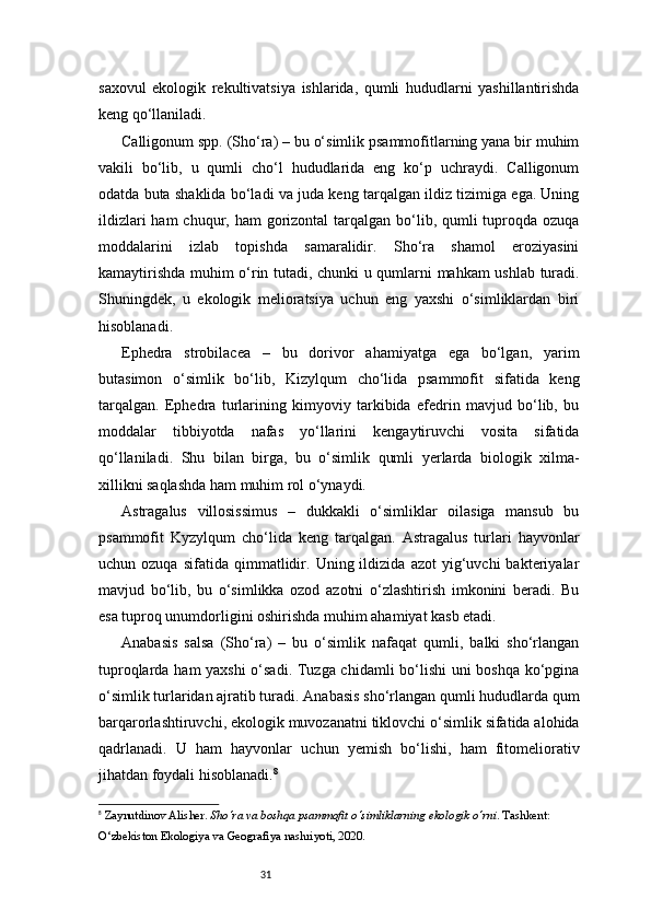 31saxovul   ekologik   rekultivatsiya   ishlarida,   qumli   hududlarni   yashillantirishda
keng qo‘llaniladi.
Calligonum spp. (Sho‘ra) – bu o‘simlik psammofitlarning yana bir muhim
vakili   bo‘lib,   u   qumli   cho‘l   hududlarida   eng   ko‘p   uchraydi.   Calligonum
odatda buta shaklida bo‘ladi va juda keng tarqalgan ildiz tizimiga ega. Uning
ildizlari  ham  chuqur, ham  gorizontal  tarqalgan bo‘lib, qumli  tuproqda  ozuqa
moddalarini   izlab   topishda   samaralidir.   Sho‘ra   shamol   eroziyasini
kamaytirishda muhim o‘rin tutadi, chunki u qumlarni mahkam ushlab turadi.
Shuningdek,   u   ekologik   melioratsiya   uchun   eng   yaxshi   o‘simliklardan   biri
hisoblanadi.
Ephedra   strobilacea   –   bu   dorivor   ahamiyatga   ega   bo‘lgan,   yarim
butasimon   o‘simlik   bo‘lib,   Kizylqum   cho‘lida   psammofit   sifatida   keng
tarqalgan.   Ephedra   turlarining   kimyoviy   tarkibida   efedrin   mavjud   bo‘lib,   bu
moddalar   tibbiyotda   nafas   yo‘llarini   kengaytiruvchi   vosita   sifatida
qo‘llaniladi.   Shu   bilan   birga,   bu   o‘simlik   qumli   yerlarda   biologik   xilma-
xillikni saqlashda ham muhim rol o‘ynaydi.
Astragalus   villosissimus   –   dukkakli   o‘simliklar   oilasiga   mansub   bu
psammofit   Kyzylqum   cho‘lida   keng   tarqalgan.   Astragalus   turlari   hayvonlar
uchun  ozuqa   sifatida   qimmatlidir.   Uning  ildizida   azot   yig‘uvchi   bakteriyalar
mavjud   bo‘lib,   bu   o‘simlikka   ozod   azotni   o‘zlashtirish   imkonini   beradi.   Bu
esa tuproq unumdorligini oshirishda muhim ahamiyat kasb etadi.
Anabasis   salsa   (Sho‘ra)   –   bu   o‘simlik   nafaqat   qumli,   balki   sho‘rlangan
tuproqlarda ham yaxshi  o‘sadi. Tuzga chidamli bo‘lishi  uni boshqa ko‘pgina
o‘simlik turlaridan ajratib turadi. Anabasis sho‘rlangan qumli hududlarda qum
barqarorlashtiruvchi, ekologik muvozanatni tiklovchi o‘simlik sifatida alohida
qadrlanadi.   U   ham   hayvonlar   uchun   yemish   bo‘lishi,   ham   fitomeliorativ
jihatdan foydali hisoblanadi. 8
8
  Zaynutdinov Alisher .  Sho‘ra va boshqa psammofit o‘simliklarning ekologik o‘rni . Tashkent: 
O‘zbekiston Ekologiya va Geografiya nashriyoti, 2020. 