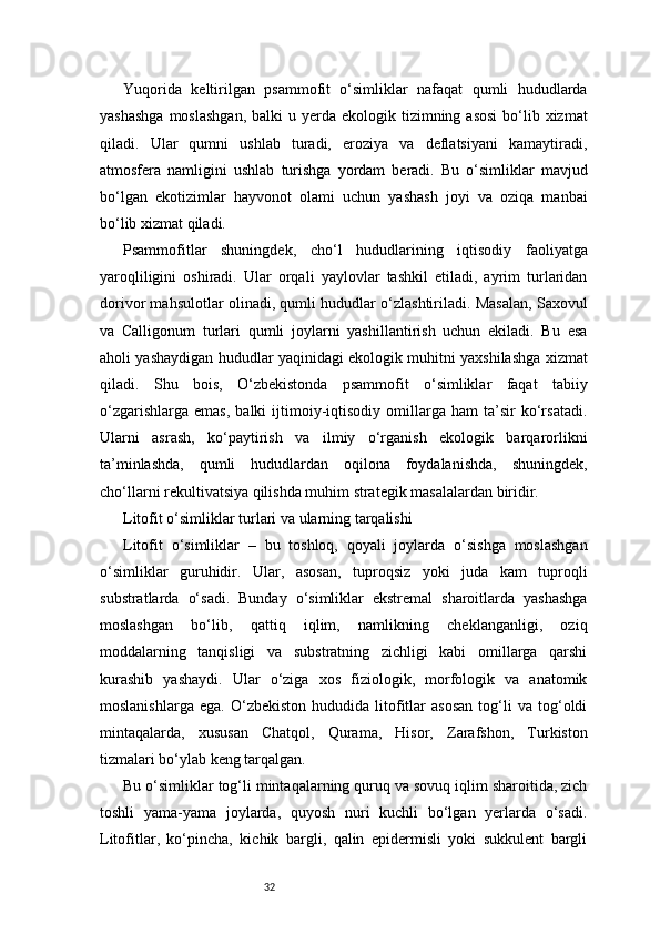 32Yuqorida   keltirilgan   psammofit   o‘simliklar   nafaqat   qumli   hududlarda
yashashga   moslashgan,  balki   u yerda  ekologik tizimning  asosi  bo‘lib xizmat
qiladi.   Ular   qumni   ushlab   turadi,   eroziya   va   deflatsiyani   kamaytiradi,
atmosfera   namligini   ushlab   turishga   yordam   beradi.   Bu   o‘simliklar   mavjud
bo‘lgan   ekotizimlar   hayvonot   olami   uchun   yashash   joyi   va   oziqa   manbai
bo‘lib xizmat qiladi.
Psammofitlar   shuningdek,   cho‘l   hududlarining   iqtisodiy   faoliyatga
yaroqliligini   oshiradi.   Ular   orqali   yaylovlar   tashkil   etiladi,   ayrim   turlaridan
dorivor mahsulotlar olinadi, qumli hududlar o‘zlashtiriladi. Masalan, Saxovul
va   Calligonum   turlari   qumli   joylarni   yashillantirish   uchun   ekiladi.   Bu   esa
aholi yashaydigan hududlar yaqinidagi ekologik muhitni yaxshilashga xizmat
qiladi.   Shu   bois,   O‘zbekistonda   psammofit   o‘simliklar   faqat   tabiiy
o‘zgarishlarga   emas,   balki   ijtimoiy-iqtisodiy   omillarga   ham   ta’sir   ko‘rsatadi.
Ularni   asrash,   ko‘paytirish   va   ilmiy   o‘rganish   ekologik   barqarorlikni
ta’minlashda,   qumli   hududlardan   oqilona   foydalanishda,   shuningdek,
cho‘llarni rekultivatsiya qilishda muhim strategik masalalardan biridir.
Litofit o‘simliklar turlari va ularning tarqalishi
Litofit   o‘simliklar   –   bu   toshloq,   qoyali   joylarda   o‘sishga   moslashgan
o‘simliklar   guruhidir.   Ular,   asosan,   tuproqsiz   yoki   juda   kam   tuproqli
substratlarda   o‘sadi.   Bunday   o‘simliklar   ekstremal   sharoitlarda   yashashga
moslashgan   bo‘lib,   qattiq   iqlim,   namlikning   cheklanganligi,   oziq
moddalarning   tanqisligi   va   substratning   zichligi   kabi   omillarga   qarshi
kurashib   yashaydi.   Ular   o‘ziga   xos   fiziologik,   morfologik   va   anatomik
moslanishlarga   ega.   O‘zbekiston   hududida  litofitlar   asosan   tog‘li   va   tog‘oldi
mintaqalarda,   xususan   Chatqol,   Qurama,   Hisor,   Zarafshon,   Turkiston
tizmalari bo‘ylab keng tarqalgan.
Bu o‘simliklar tog‘li mintaqalarning quruq va sovuq iqlim sharoitida, zich
toshli   yama-yama   joylarda,   quyosh   nuri   kuchli   bo‘lgan   yerlarda   o‘sadi.
Litofitlar,   ko‘pincha,   kichik   bargli,   qalin   epidermisli   yoki   sukkulent   bargli 
