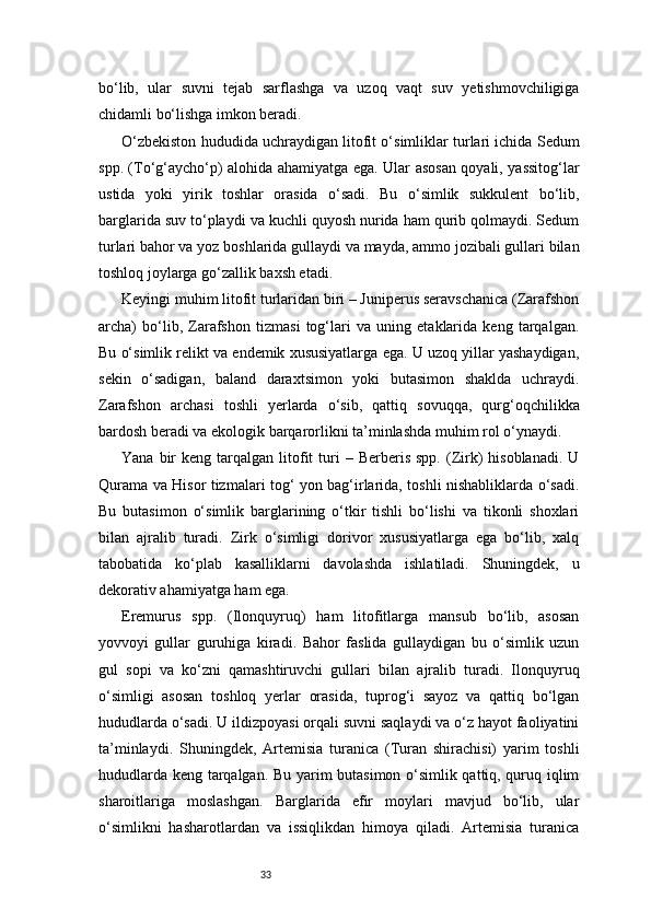 33bo‘lib,   ular   suvni   tejab   sarflashga   va   uzoq   vaqt   suv   yetishmovchiligiga
chidamli bo‘lishga imkon beradi.
O‘zbekiston hududida uchraydigan litofit o‘simliklar turlari ichida Sedum
spp. (To‘g‘aycho‘p) alohida ahamiyatga ega. Ular asosan qoyali, yassitog‘lar
ustida   yoki   yirik   toshlar   orasida   o‘sadi.   Bu   o‘simlik   sukkulent   bo‘lib,
barglarida suv to‘playdi va kuchli quyosh nurida ham qurib qolmaydi. Sedum
turlari bahor va yoz boshlarida gullaydi va mayda, ammo jozibali gullari bilan
toshloq joylarga go‘zallik baxsh etadi.
Keyingi muhim litofit turlaridan biri – Juniperus seravschanica (Zarafshon
archa)   bo‘lib,   Zarafshon   tizmasi   tog‘lari   va   uning   etaklarida   keng   tarqalgan.
Bu o‘simlik relikt va endemik xususiyatlarga ega. U uzoq yillar yashaydigan,
sekin   o‘sadigan,   baland   daraxtsimon   yoki   butasimon   shaklda   uchraydi.
Zarafshon   archasi   toshli   yerlarda   o‘sib,   qattiq   sovuqqa,   qurg‘oqchilikka
bardosh beradi va ekologik barqarorlikni ta’minlashda muhim rol o‘ynaydi.
Yana  bir   keng  tarqalgan  litofit   turi  –  Berberis   spp.  (Zirk)  hisoblanadi.   U
Qurama va Hisor tizmalari tog‘ yon bag‘irlarida, toshli nishabliklarda o‘sadi.
Bu   butasimon   o‘simlik   barglarining   o‘tkir   tishli   bo‘lishi   va   tikonli   shoxlari
bilan   ajralib   turadi.   Zirk   o‘simligi   dorivor   xususiyatlarga   ega   bo‘lib,   xalq
tabobatida   ko‘plab   kasalliklarni   davolashda   ishlatiladi.   Shuningdek,   u
dekorativ ahamiyatga ham ega.
Eremurus   spp.   (Ilonquyruq)   ham   litofitlarga   mansub   bo‘lib,   asosan
yovvoyi   gullar   guruhiga   kiradi.   Bahor   faslida   gullaydigan   bu   o‘simlik   uzun
gul   sopi   va   ko‘zni   qamashtiruvchi   gullari   bilan   ajralib   turadi.   Ilonquyruq
o‘simligi   asosan   toshloq   yerlar   orasida,   tuprog‘i   sayoz   va   qattiq   bo‘lgan
hududlarda o‘sadi. U ildizpoyasi orqali suvni saqlaydi va o‘z hayot faoliyatini
ta’minlaydi.   Shuningdek,   Artemisia   turanica   (Turan   shirachisi)   yarim   toshli
hududlarda keng tarqalgan. Bu yarim butasimon o‘simlik qattiq, quruq iqlim
sharoitlariga   moslashgan.   Barglarida   efir   moylari   mavjud   bo‘lib,   ular
o‘simlikni   hasharotlardan   va   issiqlikdan   himoya   qiladi.   Artemisia   turanica 