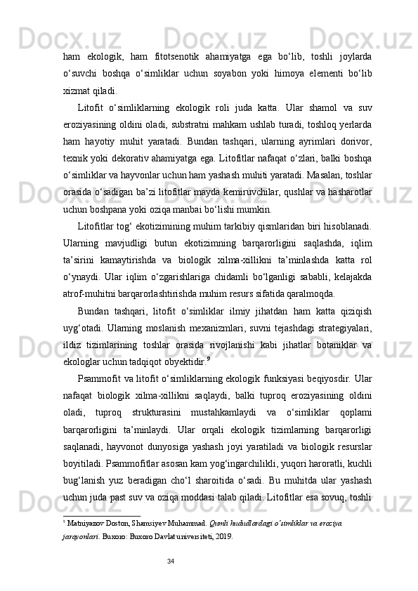 34ham   ekologik,   ham   fitotsenotik   ahamiyatga   ega   bo‘lib,   toshli   joylarda
o‘suvchi   boshqa   o‘simliklar   uchun   soyabon   yoki   himoya   elementi   bo‘lib
xizmat qiladi.
Litofit   o‘simliklarning   ekologik   roli   juda   katta.   Ular   shamol   va   suv
eroziyasining oldini oladi, substratni mahkam  ushlab turadi, toshloq yerlarda
ham   hayotiy   muhit   yaratadi.   Bundan   tashqari,   ularning   ayrimlari   dorivor,
texnik yoki dekorativ ahamiyatga ega. Litofitlar nafaqat o‘zlari, balki boshqa
o‘simliklar va hayvonlar uchun ham yashash muhiti yaratadi. Masalan, toshlar
orasida o‘sadigan ba’zi litofitlar mayda kemiruvchilar, qushlar va hasharotlar
uchun boshpana yoki oziqa manbai bo‘lishi mumkin.
Litofitlar tog‘ ekotizimining muhim tarkibiy qismlaridan biri hisoblanadi.
Ularning   mavjudligi   butun   ekotizimning   barqarorligini   saqlashda,   iqlim
ta’sirini   kamaytirishda   va   biologik   xilma-xillikni   ta’minlashda   katta   rol
o‘ynaydi.   Ular   iqlim   o‘zgarishlariga   chidamli   bo‘lganligi   sababli,   kelajakda
atrof-muhitni barqarorlashtirishda muhim resurs sifatida qaralmoqda.
Bundan   tashqari,   litofit   o‘simliklar   ilmiy   jihatdan   ham   katta   qiziqish
uyg‘otadi.   Ularning   moslanish   mexanizmlari,   suvni   tejashdagi   strategiyalari,
ildiz   tizimlarining   toshlar   orasida   rivojlanishi   kabi   jihatlar   botaniklar   va
ekologlar uchun tadqiqot obyektidir. 9
Psammofit va litofit o‘simliklarning ekologik funksiyasi  beqiyosdir. Ular
nafaqat   biologik   xilma-xillikni   saqlaydi,   balki   tuproq   eroziyasining   oldini
oladi,   tuproq   strukturasini   mustahkamlaydi   va   o‘simliklar   qoplami
barqarorligini   ta’minlaydi.   Ular   orqali   ekologik   tizimlarning   barqarorligi
saqlanadi,   hayvonot   dunyosiga   yashash   joyi   yaratiladi   va   biologik   resurslar
boyitiladi. Psammofitlar asosan kam yog‘ingarchilikli, yuqori haroratli, kuchli
bug‘lanish   yuz   beradigan   cho‘l   sharoitida   o‘sadi.   Bu   muhitda   ular   yashash
uchun juda past suv va oziqa moddasi talab qiladi. Litofitlar esa sovuq, toshli
9
  Matniyazov Doston ,  Shamsiyev Muhammad .  Qumli hududlardagi o‘simliklar va eroziya 
jarayonlari . Buxoro: Buxoro Davlat universiteti, 2019. 
