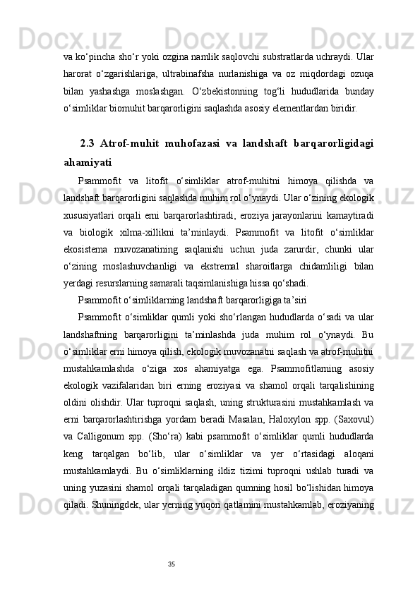 35va ko‘pincha sho‘r yoki ozgina namlik saqlovchi substratlarda uchraydi. Ular
harorat   o‘zgarishlariga,   ultrabinafsha   nurlanishiga   va   oz   miqdordagi   ozuqa
bilan   yashashga   moslashgan.   O‘zbekistonning   tog‘li   hududlarida   bunday
o‘simliklar biomuhit barqarorligini saqlashda asosiy elementlardan biridir.
2.3   Atrof-muhit   muhofazasi   va   landshaft   barqarorligidagi
ahamiyati
Psammofit   va   litofit   o‘simliklar   atrof-muhitni   himoya   qilishda   va
landshaft barqarorligini saqlashda muhim rol o‘ynaydi. Ular o‘zining ekologik
xususiyatlari   orqali   erni   barqarorlashtiradi,   eroziya   jarayonlarini   kamaytiradi
va   biologik   xilma-xillikni   ta’minlaydi.   Psammofit   va   litofit   o‘simliklar
ekosistema   muvozanatining   saqlanishi   uchun   juda   zarurdir,   chunki   ular
o‘zining   moslashuvchanligi   va   ekstremal   sharoitlarga   chidamliligi   bilan
yerdagi resurslarning samarali taqsimlanishiga hissa qo‘shadi.
Psammofit o‘simliklarning landshaft barqarorligiga ta’siri
Psammofit   o‘simliklar   qumli   yoki   sho‘rlangan   hududlarda   o‘sadi   va   ular
landshaftning   barqarorligini   ta’minlashda   juda   muhim   rol   o‘ynaydi.   Bu
o‘simliklar erni himoya qilish, ekologik muvozanatni saqlash va atrof-muhitni
mustahkamlashda   o‘ziga   xos   ahamiyatga   ega.   Psammofitlarning   asosiy
ekologik   vazifalaridan   biri   erning   eroziyasi   va   shamol   orqali   tarqalishining
oldini   olishdir.   Ular   tuproqni   saqlash,   uning   strukturasini   mustahkamlash   va
erni   barqarorlashtirishga   yordam   beradi   Masalan,   Haloxylon   spp.   (Saxovul)
va   Calligonum   spp.   (Sho‘ra)   kabi   psammofit   o‘simliklar   qumli   hududlarda
keng   tarqalgan   bo‘lib,   ular   o‘simliklar   va   yer   o‘rtasidagi   aloqani
mustahkamlaydi.   Bu   o‘simliklarning   ildiz   tizimi   tuproqni   ushlab   turadi   va
uning yuzasini shamol orqali tarqaladigan qumning hosil bo‘lishidan himoya
qiladi. Shuningdek, ular yerning yuqori qatlamini mustahkamlab, eroziyaning 