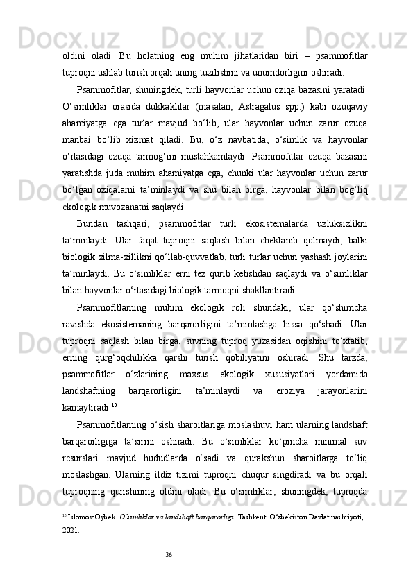 36oldini   oladi.   Bu   holatning   eng   muhim   jihatlaridan   biri   –   psammofitlar
tuproqni ushlab turish orqali uning tuzilishini va unumdorligini oshiradi.
Psammofitlar, shuningdek, turli  hayvonlar uchun oziqa bazasini  yaratadi.
O‘simliklar   orasida   dukkaklilar   (masalan,   Astragalus   spp.)   kabi   ozuqaviy
ahamiyatga   ega   turlar   mavjud   bo‘lib,   ular   hayvonlar   uchun   zarur   ozuqa
manbai   bo‘lib   xizmat   qiladi.   Bu,   o‘z   navbatida,   o‘simlik   va   hayvonlar
o‘rtasidagi   ozuqa   tarmog‘ini   mustahkamlaydi.   Psammofitlar   ozuqa   bazasini
yaratishda   juda   muhim   ahamiyatga   ega,   chunki   ular   hayvonlar   uchun   zarur
bo‘lgan   oziqalarni   ta’minlaydi   va   shu   bilan   birga,   hayvonlar   bilan   bog‘liq
ekologik muvozanatni saqlaydi.
Bundan   tashqari,   psammofitlar   turli   ekosistemalarda   uzluksizlikni
ta’minlaydi.   Ular   faqat   tuproqni   saqlash   bilan   cheklanib   qolmaydi,   balki
biologik xilma-xillikni qo‘llab-quvvatlab, turli  turlar  uchun yashash joylarini
ta’minlaydi.   Bu   o‘simliklar   erni   tez   qurib   ketishdan   saqlaydi   va   o‘simliklar
bilan hayvonlar o‘rtasidagi biologik tarmoqni shakllantiradi.
Psammofitlarning   muhim   ekologik   roli   shundaki,   ular   qo‘shimcha
ravishda   ekosistemaning   barqarorligini   ta’minlashga   hissa   qo‘shadi.   Ular
tuproqni   saqlash   bilan   birga,   suvning   tuproq   yuzasidan   oqishini   to‘xtatib,
erning   qurg‘oqchilikka   qarshi   turish   qobiliyatini   oshiradi.   Shu   tarzda,
psammofitlar   o‘zlarining   maxsus   ekologik   xususiyatlari   yordamida
landshaftning   barqarorligini   ta’minlaydi   va   eroziya   jarayonlarini
kamaytiradi. 10
Psammofitlarning o‘sish  sharoitlariga moslashuvi  ham  ularning landshaft
barqarorligiga   ta’sirini   oshiradi.   Bu   o‘simliklar   ko‘pincha   minimal   suv
resurslari   mavjud   hududlarda   o‘sadi   va   qurakshun   sharoitlarga   to‘liq
moslashgan.   Ularning   ildiz   tizimi   tuproqni   chuqur   singdiradi   va   bu   orqali
tuproqning   qurishining   oldini   oladi.   Bu   o‘simliklar,   shuningdek,   tuproqda
10
  Islomov Oybek .  O‘simliklar va landshaft barqarorligi . Tashkent: O‘zbekiston Davlat nashriyoti, 
2021. 