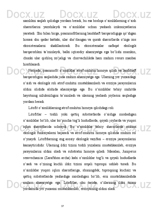 37namlikni saqlab qolishga yordam beradi, bu esa boshqa o‘simliklarning o‘sish
sharoitlarini   yaxshilaydi   va   o‘simliklar   uchun   yashash   imkoniyatlarini
yaratadi. Shu bilan birga, psammofitlarning landshaft barqarorligiga qo‘shgan
hissasi   shu   qadar   kattaki,   ular   sho‘rlangan   va   qurak   sharoitlarda   o‘ziga   xos
ekosistemalarni   shakllantiradi.   Bu   ekosistemalar   nafaqat   ekologik
barqarorlikni   ta’minlaydi,   balki   iqtisodiy   ahamiyatga   ega   bo‘lishi   mumkin,
chunki   ular   qishloq   xo‘jaligi   va   chorvachilikda   ham   muhim   resurs   manbai
hisoblanadi.
Natijada, psammofit  o‘simliklar  atrof-muhitni  himoya qilish va landshaft
barqarorligini saqlashda juda muhim ahamiyatga ega. Ularning yer yuzasidagi
o‘sish va ekologik roli atrof-muhitni mustahkamlash va eroziya jarayonlarini
oldini   olishda   alohida   ahamiyatga   ega.   Bu   o‘simliklar   tabiiy   muhitda
hayotning   uzluksizligini   ta’minlash   va   ularning   yashash   joylarini   saqlashga
yordam beradi.
Litofit o‘simliklarning atrof-muhitni himoya qilishdagi roli
Litofitlar   –   toshli   yoki   qattiq   substratlarda   o‘sishga   moslashgan
o‘simliklar bo‘lib, ular ko‘pincha tog‘li hududlarda, qoyali joylarda va yuqori
iqlim   sharoitlarida   uchraydi.   Bu   o‘simliklar   tabiiy   sharoitlarda   muhim
ekologik   funksiyalarni   bajaradi   va   atrof-muhitni   himoya   qilishda   muhim   rol
o‘ynaydi.   Litofitlarning   eng   asosiy   ekologik   vazifasi   –   eroziya   jarayonlarini
kamaytirishdir.   Ularning   ildiz   tizimi   toshli   yuzalarni   mustahkamlab,   eroziya
jarayonlarini   oldini   oladi   va   substratni   himoya   qiladi.   Masalan,   Juniperus
seravschanica  (Zarafshon archa)  kabi o‘simliklar tog‘li  va qoyali hududlarda
o‘sadi   va   o‘zining   kuchli   ildiz   tizimi   orqali   tuproqni   ushlab   turadi.   Bu
o‘simliklar   yuqori   iqlim   sharoitlariga,   shuningdek,   tuproqning   kuchsiz   va
qattiq   substratlarida   yashashga   moslashgan   bo‘lib,   erni   mustahkamlashda
muhim   ahamiyatga   ega.   Litofitlar,   shu   tarzda,   o‘zlarining   ildiz   tizimi
yordamida yer yuzasini mustahkamlab, eroziyaning oldini oladi. 