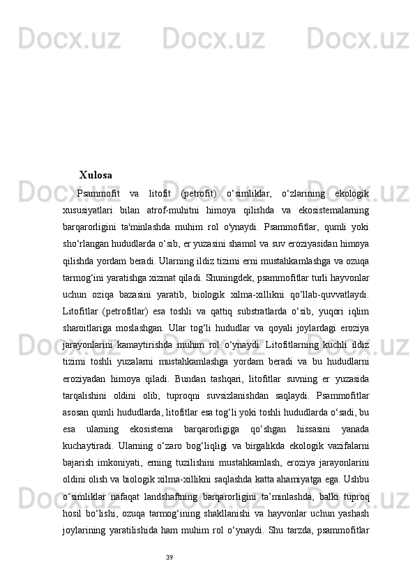 39Xulosa
Psammofit   va   litofit   (petrofit)   o‘simliklar,   o‘zlarining   ekologik
xususiyatlari   bilan   atrof-muhitni   himoya   qilishda   va   ekosistemalarning
barqarorligini   ta'minlashda   muhim   rol   o'ynaydi.   Psammofitlar,   qumli   yoki
sho‘rlangan hududlarda o‘sib, er yuzasini shamol va suv eroziyasidan himoya
qilishda yordam beradi. Ularning ildiz tizimi erni mustahkamlashga va ozuqa
tarmog‘ini yaratishga xizmat qiladi. Shuningdek, psammofitlar turli hayvonlar
uchun   oziqa   bazasini   yaratib,   biologik   xilma-xillikni   qo‘llab-quvvatlaydi.
Litofitlar   (petrofitlar)   esa   toshli   va   qattiq   substratlarda   o‘sib,   yuqori   iqlim
sharoitlariga   moslashgan.   Ular   tog‘li   hududlar   va   qoyali   joylardagi   eroziya
jarayonlarini   kamaytirishda   muhim   rol   o‘ynaydi.   Litofitlarning   kuchli   ildiz
tizimi   toshli   yuzalarni   mustahkamlashga   yordam   beradi   va   bu   hududlarni
eroziyadan   himoya   qiladi.   Bundan   tashqari,   litofitlar   suvning   er   yuzasida
tarqalishini   oldini   olib,   tuproqni   suvsizlanishdan   saqlaydi.   Psammofitlar
asosan qumli hududlarda, litofitlar esa tog‘li yoki toshli hududlarda o‘sadi, bu
esa   ularning   ekosistema   barqarorligiga   qo‘shgan   hissasini   yanada
kuchaytiradi.   Ularning   o‘zaro   bog‘liqligi   va   birgalikda   ekologik   vazifalarni
bajarish   imkoniyati,   erning   tuzilishini   mustahkamlash,   eroziya   jarayonlarini
oldini olish va biologik xilma-xillikni saqlashda katta ahamiyatga ega. Ushbu
o‘simliklar   nafaqat   landshaftning   barqarorligini   ta’minlashda,   balki   tuproq
hosil   bo‘lishi,   ozuqa   tarmog‘ining   shakllanishi   va   hayvonlar   uchun   yashash
joylarining   yaratilishida   ham   muhim   rol   o‘ynaydi.   Shu   tarzda,   psammofitlar 