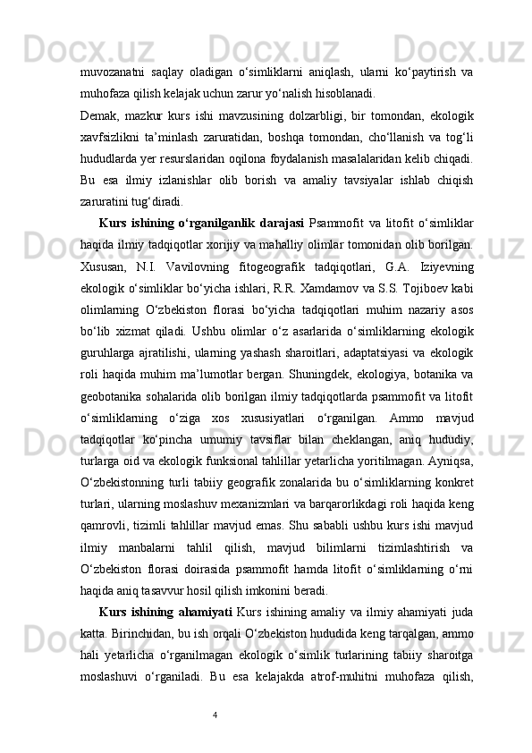 4muvozanatni   saqlay   oladigan   o‘simliklarni   aniqlash,   ularni   ko‘paytirish   va
muhofaza qilish kelajak uchun zarur yo‘nalish hisoblanadi.
Demak,   mazkur   kurs   ishi   mavzusining   dolzarbligi,   bir   tomondan,   ekologik
xavfsizlikni   ta’minlash   zaruratidan,   boshqa   tomondan,   cho‘llanish   va   tog‘li
hududlarda yer resurslaridan oqilona foydalanish masalalaridan kelib chiqadi.
Bu   esa   ilmiy   izlanishlar   olib   borish   va   amaliy   tavsiyalar   ishlab   chiqish
zaruratini tug‘diradi.
Kurs   ishining   o‘rganilganlik   darajasi   Psammofit   va   litofit   o‘simliklar
haqida ilmiy tadqiqotlar xorijiy va mahalliy olimlar tomonidan olib borilgan.
Xususan,   N.I.   Vavilovning   fitogeografik   tadqiqotlari,   G.A.   Iziyevning
ekologik o‘simliklar bo‘yicha ishlari, R.R. Xamdamov va S.S. Tojiboev kabi
olimlarning   O‘zbekiston   florasi   bo‘yicha   tadqiqotlari   muhim   nazariy   asos
bo‘lib   xizmat   qiladi.   Ushbu   olimlar   o‘z   asarlarida   o‘simliklarning   ekologik
guruhlarga   ajratilishi,   ularning   yashash   sharoitlari,   adaptatsiyasi   va   ekologik
roli   haqida   muhim   ma’lumotlar   bergan.   Shuningdek,   ekologiya,   botanika   va
geobotanika sohalarida olib borilgan ilmiy tadqiqotlarda psammofit va litofit
o‘simliklarning   o‘ziga   xos   xususiyatlari   o‘rganilgan.   Ammo   mavjud
tadqiqotlar   ko‘pincha   umumiy   tavsiflar   bilan   cheklangan,   aniq   hududiy,
turlarga oid va ekologik funksional tahlillar yetarlicha yoritilmagan. Ayniqsa,
O‘zbekistonning   turli   tabiiy   geografik   zonalarida   bu   o‘simliklarning   konkret
turlari, ularning moslashuv mexanizmlari va barqarorlikdagi roli haqida keng
qamrovli,  tizimli   tahlillar  mavjud  emas.  Shu  sababli   ushbu  kurs  ishi   mavjud
ilmiy   manbalarni   tahlil   qilish,   mavjud   bilimlarni   tizimlashtirish   va
O‘zbekiston   florasi   doirasida   psammofit   hamda   litofit   o‘simliklarning   o‘rni
haqida aniq tasavvur hosil qilish imkonini beradi.
Kurs   ishining   ahamiyati   Kurs   ishining   amaliy   va   ilmiy   ahamiyati   juda
katta. Birinchidan, bu ish orqali O‘zbekiston hududida keng tarqalgan, ammo
hali   yetarlicha   o‘rganilmagan   ekologik   o‘simlik   turlarining   tabiiy   sharoitga
moslashuvi   o‘rganiladi.   Bu   esa   kelajakda   atrof-muhitni   muhofaza   qilish, 