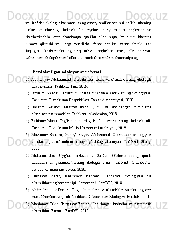 40va   litofitlar   ekologik   barqarorlikning   asosiy   omillaridan   biri   bo‘lib,   ularning
turlari   va   ularning   ekologik   funktsiyalari   tabiiy   muhitni   saqlashda   va
rivojlantirishda   katta   ahamiyatga   ega.Shu   bilan   birga,   bu   o‘simliklarning
himoya   qilinishi   va   ularga   yetarlicha   e'tibor   berilishi   zarur,   chunki   ular
faqatgina   ekosistemalarning   barqarorligini   saqlashda   emas,   balki   insoniyat
uchun ham ekologik manfaatlarni ta’minlashda muhim ahamiyatga ega.
Foydalanilgan adabiyotlar ro‘yxati 
1) Abdullayev   Muhammad.   O‘zbekiston   florasi   va   o‘simliklarning   ekologik
xususiyatlari. Tashkent: Fan, 2019.
2) Ismailov Shukur. Tabiatni muhofaza qilish va o‘simliklarning ekologiyasi.
Tashkent: O‘zbekiston Respublikasi Fanlar Akademiyasi, 2020.
3) Hasanov   Alisher,   Nasirov   Ilyos.   Qumli   va   sho‘rlangan   hududlarda
o‘sadigan psammofitlar. Tashkent: Akademiya, 2018.
4) Rahimov Marat. Tog‘li hududlardagi litofit o‘simliklarning ekologik roli.
Tashkent: O‘zbekiston Milliy Universiteti nashriyoti, 2019.
5) Mavlonov   Rustam,   Xudoyberdiyev   Abdurashid.   O‘simliklar   ekologiyasi
va   ularning   atrof-muhitni   himoya   qilishdagi   ahamiyati.   Tashkent:   Sharq,
2021.
6) Muhammadiev   Uyg‘un,   Bekchanov   Sardor.   O‘zbekistonning   qumli
hududlari   va   psammofitlarning   ekologik   o‘rni.   Tashkent:   O‘zbekiston
qishloq xo‘jaligi nashriyoti, 2020.
7) Tursunov   Zafar,   Khamraev   Bahrom.   Landshaft   ekologiyasi   va
o‘simliklarning barqarorligi. Samarqand: SamDPI, 2018.
8) Abdurahmonov   Doston.   Tog‘li   hududlardagi   o‘simliklar   va   ularning   erni
mustahkamlashdagi roli. Tashkent: O‘zbekiston Ekologiya Instituti, 2021.
9) Mardonov   Erkin,   Turgunov   Farhod.   Sho‘rlangan   hududlar   va   psammofit
o‘simliklar. Buxoro: BuxDPI, 2019. 