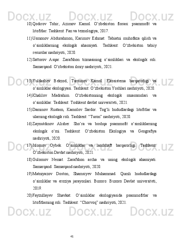 4110) Qodirov   Tohir,   Azimov   Kamol.   O‘zbekiston   florasi:   psammofit   va
litofitlar. Tashkent: Fan va texnologiya, 2017.
11) Usmonov   Abdurahmon,   Karimov   Eshmat.   Tabiatni   muhofaza   qilish   va
o‘simliklarning   ekologik   ahamiyati.   Tashkent:   O‘zbekiston   tabiiy
resurslar nashriyoti, 2020.
12) Sattorov   Asqar.   Zarafshon   tizmasining   o‘simliklari   va   ekologik   roli.
Samarqand: O‘zbekiston ilmiy nashriyoti, 2021.
13) Yuldashev   Bekzod,   Tursunov   Kamol.   Ekosistema   barqarorligi   va
o‘simliklar ekologiyasi. Tashkent: O‘zbekiston Yoshlari nashriyoti, 2020.
14) Khalilov   Madrahim.   O‘zbekistonning   ekologik   muammolari   va
o‘simliklar. Tashkent: Toshkent davlat universiteti, 2021.
15) Daminov   Rustam,   Kamolov   Sardor.   Tog‘li   hududlardagi   litofitlar   va
ularning ekologik roli. Tashkent: “Turon” nashriyoti, 2020.
16) Zaynutdinov   Alisher.   Sho‘ra   va   boshqa   psammofit   o‘simliklarning
ekologik   o‘rni.   Tashkent:   O‘zbekiston   Ekologiya   va   Geografiya
nashriyoti, 2020.
17) Islomov   Oybek.   O‘simliklar   va   landshaft   barqarorligi.   Tashkent:
O‘zbekiston Davlat nashriyoti, 2021.
18) Gulomov   Nemat.   Zarafshon   archa   va   uning   ekologik   ahamiyati.
Samarqand: Samarqand nashriyoti, 2020.
19) Matniyazov   Doston,   Shamsiyev   Muhammad.   Qumli   hududlardagi
o‘simliklar   va   eroziya   jarayonlari.   Buxoro:   Buxoro   Davlat   universiteti,
2019.
20) Fayzullayev   Shavkat.   O‘simliklar   ekologiyasida   psammofitlar   va
litofitlarning roli. Tashkent: “Chorvoq” nashriyoti, 2021. 