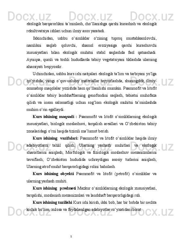 5ekologik barqarorlikni ta’minlash, cho‘llanishga qarshi kurashish va ekologik
rekultivatsiya ishlari uchun ilmiy asos yaratadi.
Ikkinchidan,   ushbu   o‘simliklar   o‘zining   tuproq   mustahkamlovchi,
namlikni   saqlab   qoluvchi,   shamol   eroziyasiga   qarshi   kurashuvchi
xususiyatlari   bilan   ekologik   muhitni   stabil   saqlashda   faol   qatnashadi.
Ayniqsa,   qumli   va   toshli   hududlarda   tabiiy   vegetatsiyani   tiklashda   ularning
ahamiyati beqiyosdir.
Uchinchidan, ushbu kurs ishi natijalari ekologik ta’lim va tarbiyani yo‘lga
qo‘yishda,   yangi   o‘quv-uslubiy   materiallar   tayyorlashda,   shuningdek,   ilmiy-
ommabop maqolalar yozishda ham qo‘llanilishi mumkin. Psammofit va litofit
o‘simliklar   tabiiy   landshaftlarning   genofondini   saqlash,   tabiatni   muhofaza
qilish   va   inson   salomatligi   uchun   sog‘lom   ekologik   muhitni   ta’minlashda
muhim o‘rin egallaydi.
Kurs   ishining   maqsadi   :   Psammofit   va   litofit   o‘simliklarning   ekologik
xususiyatlari,   biologik   moslashuvi,   tarqalish   areallari   va   O‘zbekiston   tabiiy
zonalaridagi o‘rni haqida tizimli ma’lumot berish.
Kurs   ishining     vazifalari:   Psammofit   va   litofit   o‘simliklar   haqida   ilmiy
adabiyotlarni   tahlil   qilish;   Ularning   yashash   muhitlari   va   ekologik
sharoitlarini   aniqlash;   Morfologik   va   fiziologik   moslashuv   mexanizmlarini
tavsiflash;   O‘zbekiston   hududida   uchraydigan   asosiy   turlarini   aniqlash;
Ularning atrof-muhit barqarorligidagi rolini baholash.
Kurs   ishining   obyekti   Psammofit   va   litofit   (petrofit)   o‘simliklar   va
ularning yashash muhiti.
Kurs ishining   predmeti   Mazkur o‘simliklarning ekologik xususiyatlari,
tarqalishi, moslanish mexanizmlari va landshaft barqarorligidagi roli.
Kurs ishining tuzilishi  Kurs ishi kirish, ikki bob, har bir bobda bir nechta
kichik bo‘lim, xulosa va foydalanilgan adabiyotlar ro‘yxatidan iborat.  