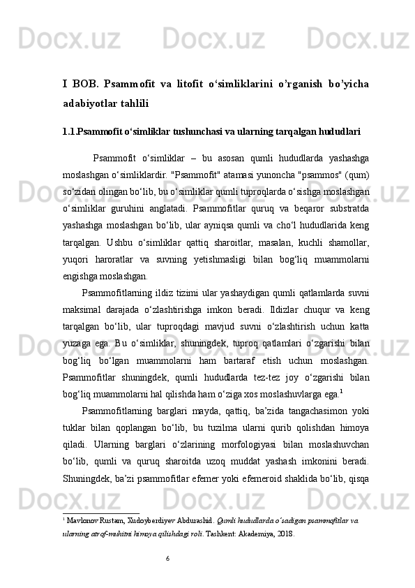 6I   BOB.   Psammofit   va   litofit   o‘simliklarini   o’rganish   bo’yicha
adabiyotlar tahlili 
1.1.Psammofit o‘simliklar tushunchasi va ularning tarqalgan hududlari
          Psammofit   o‘simliklar   –   bu   asosan   qumli   hududlarda   yashashga
moslashgan o‘simliklardir. "Psammofit" atamasi yunoncha "psammos" (qum)
so‘zidan olingan bo‘lib, bu o‘simliklar qumli tuproqlarda o‘sishga moslashgan
o‘simliklar   guruhini   anglatadi.   Psammofitlar   quruq   va   beqaror   substratda
yashashga   moslashgan   bo‘lib,   ular   ayniqsa   qumli   va   cho‘l   hududlarida   keng
tarqalgan.   Ushbu   o‘simliklar   qattiq   sharoitlar,   masalan,   kuchli   shamollar,
yuqori   haroratlar   va   suvning   yetishmasligi   bilan   bog‘liq   muammolarni
engishga moslashgan.
Psammofitlarning ildiz tizimi ular yashaydigan qumli qatlamlarda suvni
maksimal   darajada   o‘zlashtirishga   imkon   beradi.   Ildizlar   chuqur   va   keng
tarqalgan   bo‘lib,   ular   tuproqdagi   mavjud   suvni   o‘zlashtirish   uchun   katta
yuzaga   ega.   Bu   o‘simliklar,   shuningdek,   tuproq   qatlamlari   o‘zgarishi   bilan
bog‘liq   bo‘lgan   muammolarni   ham   bartaraf   etish   uchun   moslashgan.
Psammofitlar   shuningdek,   qumli   hududlarda   tez-tez   joy   o‘zgarishi   bilan
bog‘liq muammolarni hal qilishda ham o‘ziga xos moslashuvlarga ega. 1
Psammofitlarning   barglari   mayda,   qattiq,   ba’zida   tangachasimon   yoki
tuklar   bilan   qoplangan   bo‘lib,   bu   tuzilma   ularni   qurib   qolishdan   himoya
qiladi.   Ularning   barglari   o‘zlarining   morfologiyasi   bilan   moslashuvchan
bo‘lib,   qumli   va   quruq   sharoitda   uzoq   muddat   yashash   imkonini   beradi.
Shuningdek, ba’zi psammofitlar efemer yoki efemeroid shaklida bo‘lib, qisqa
1
  Mavlonov Rustam ,  Xudoyberdiyev Abdurashid .  Qumli hududlarda o‘sadigan psammofitlar va 
ularning atrof-muhitni himoya qilishdagi roli . Tashkent: Akademiya, 2018. 