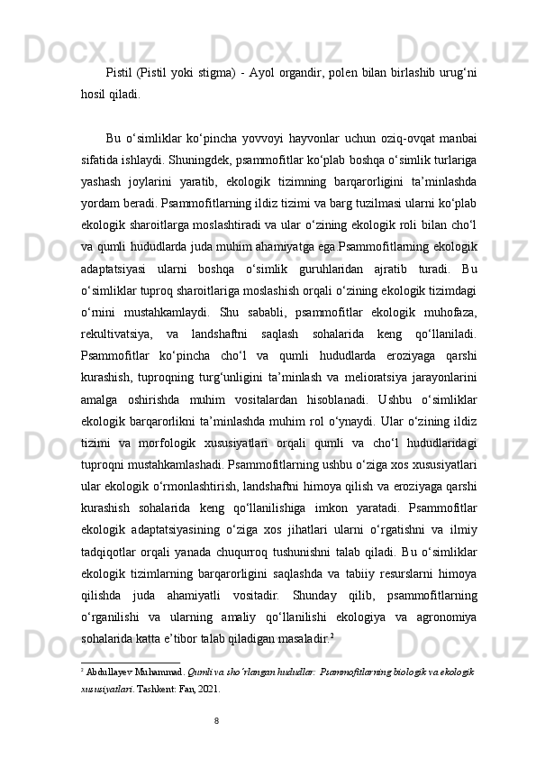 8Pistil   (Pistil  yoki  stigma)  -   Ayol   organdir,  polen  bilan  birlashib  urug‘ni
hosil qiladi.
Bu   o‘simliklar   ko‘pincha   yovvoyi   hayvonlar   uchun   oziq-ovqat   manbai
sifatida ishlaydi. Shuningdek, psammofitlar ko‘plab boshqa o‘simlik turlariga
yashash   joylarini   yaratib,   ekologik   tizimning   barqarorligini   ta’minlashda
yordam beradi. Psammofitlarning ildiz tizimi va barg tuzilmasi ularni ko‘plab
ekologik sharoitlarga moslashtiradi va ular o‘zining ekologik roli bilan cho‘l
va qumli hududlarda juda muhim ahamiyatga ega.Psammofitlarning ekologik
adaptatsiyasi   ularni   boshqa   o‘simlik   guruhlaridan   ajratib   turadi.   Bu
o‘simliklar tuproq sharoitlariga moslashish orqali o‘zining ekologik tizimdagi
o‘rnini   mustahkamlaydi.   Shu   sababli,   psammofitlar   ekologik   muhofaza,
rekultivatsiya,   va   landshaftni   saqlash   sohalarida   keng   qo‘llaniladi.
Psammofitlar   ko‘pincha   cho‘l   va   qumli   hududlarda   eroziyaga   qarshi
kurashish,   tuproqning   turg‘unligini   ta’minlash   va   melioratsiya   jarayonlarini
amalga   oshirishda   muhim   vositalardan   hisoblanadi.   Ushbu   o‘simliklar
ekologik  barqarorlikni   ta’minlashda   muhim   rol   o‘ynaydi.   Ular   o‘zining  ildiz
tizimi   va   morfologik   xususiyatlari   orqali   qumli   va   cho‘l   hududlaridagi
tuproqni mustahkamlashadi. Psammofitlarning ushbu o‘ziga xos xususiyatlari
ular ekologik o‘rmonlashtirish, landshaftni himoya qilish va eroziyaga qarshi
kurashish   sohalarida   keng   qo‘llanilishiga   imkon   yaratadi.   Psammofitlar
ekologik   adaptatsiyasining   o‘ziga   xos   jihatlari   ularni   o‘rgatishni   va   ilmiy
tadqiqotlar   orqali   yanada   chuqurroq   tushunishni   talab   qiladi.   Bu   o‘simliklar
ekologik   tizimlarning   barqarorligini   saqlashda   va   tabiiy   resurslarni   himoya
qilishda   juda   ahamiyatli   vositadir.   Shunday   qilib,   psammofitlarning
o‘rganilishi   va   ularning   amaliy   qo‘llanilishi   ekologiya   va   agronomiya
sohalarida katta e’tibor talab qiladigan masaladir. 2
2
  Abdullayev Muhammad .  Qumli va sho‘rlangan hududlar: Psammofitlarning biologik va ekologik 
xususiyatlari . Tashkent: Fan, 2021. 