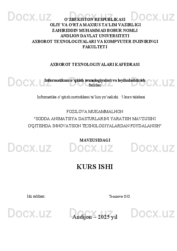 O‘ZBEKISTON RESPUBLIKASI
 OLIY VA O‘RTA MAXSUS TA’LIM VAZIRLIGI
ZAHIRIDDIN MUHAMMAD BOBUR NOMLI
ANDIJON DAVLAT UNIVERSITETI
AXBOROT TEXNOLOGIYALARI VA KOMPYUTER INJINIRINGI
FAKULTETI
AXBOROT TEXNOLOGIYALARI KAFEDRASI
Informatikani o‘qitish texnologiyalari va loyihalashtirish
fanidan
Informatika o‘qitish metodikasi  ta’lim yo‘nalishi  5 kurs talabasi
FOZILOVA MUKAMMALHON
"SODDA ANIMATSIYA DASTURLARINI YARATISH MAVZUSINI
O'QITISHDA INNOVATSION TEXNOLOGIYALARDAN FOYDALANISH"
MAVZUSIDAGI
KURS ISHI
                                    
  Ish rahbari:                                Temirova G.G.
Andijon – 2025  yil