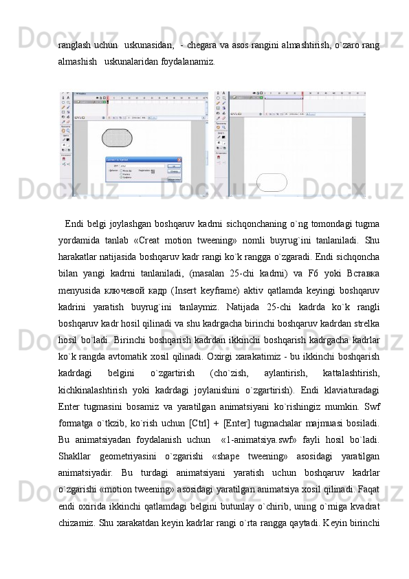 ranglash uchun   uskunasidan,   - chegara va asos rangini almashtirish, o`zaro rang
almashish   uskunalaridan foydalanamiz.
    Endi  belgi  joylashgan   boshqaruv  kadrni   sichqonchaning   o`ng  tomondagi  tugma
yordamida   tanlab   «Creat   motion   tweening»   nomli   buyrug`ini   tanlaniladi.   Shu
harakatlar natijasida boshqaruv kadr rangi ko`k rangga o`zgaradi. Endi sichqoncha
bilan   yangi   kadrni   tanlaniladi,   (masalan   25-chi   kadrni)   va   F6   yoki   Вставка
menyusida   ключевой   кадр   (Insert   keyframe)   aktiv   qatlamda   keyingi   boshqaruv
kadrini   yaratish   buyrug`ini   tanlaymiz.   Natijada   25-chi   kadrda   ko`k   rangli
boshqaruv kadr hosil qilinadi va shu kadrgacha birinchi boshqaruv kadrdan strelka
hosil   bo`ladi.   Birinchi   boshqarish   kadrdan   ikkinchi   boshqarish   kadrgacha   kadrlar
ko`k rangda avtomatik xosil qilinadi. Oxirgi xarakatimiz - bu ikkinchi boshqarish
kadrdagi   belgini   o`zgartirish   (cho`zish,   aylantirish,   kattalashtirish,
kichkinalashtirish   yoki   kadrdagi   joylanishini   o`zgartirish).   Endi   klaviaturadagi
Enter   tugmasini   bosamiz   va   yaratilgan   animatsiyani   ko`rishingiz   mumkin.   Swf
formatga   o`tkzib,   ko`rish   uchun   [Ctrl]   +   [Enter]   tugmachalar   majmuasi   bosiladi.
Bu   animatsiyadan   foydalanish   uchun     «1-animatsiya.swf»   fayli   hosil   bo`ladi.
Shakllar   geometriyasini   o`zgarishi   «shape   tweening»   asosidagi   yaratilgan
animatsiyadir.   Bu   turdagi   animatsiyani   yaratish   uchun   boshqaruv   kadrlar
o`zgarishi «motion tweening» asosidagi yaratilgan animatsiya xosil qilinadi. Faqat
endi   oxirida   ikkinchi   qatlamdagi   belgini   butunlay   o`chirib,   uning   o`rniga   kvadrat
chizamiz. Shu xarakatdan keyin kadrlar rangi o`rta rangga qaytadi. Keyin birinchi 