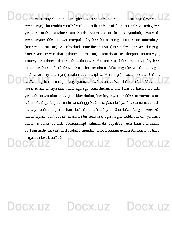 qiladi va namoyish ketma- ketligini o`zi o`rnatadi; avtomatik animatsiya (tweened-
animatsiya), bu usulda muallif multi – rolik kadrlarini faqat birinchi va oxirgisini
yaratadi,   oraliq   kadrlarni   esa   Flash   avtomatik   tarzda   o`zi   yaratadi;   tweened-
animatsiyani   ikki   xil   turi   mavjud:   obyektni   ko`chirishga   asoslangan   animatsiya
(motion   animation)   va   obyektni   transformatsiya   (ko`rinishini   o`zgartirish)siga
asoslangan   animatsiya   (shape   animation);   senariyga   asoslangan   animatsiya;
senariy -  Flashning  dasturlash  tilida  (bu til  Actionscript  deb nomlanadi)  obyektni
hatti-   harakatini   berilishidir.   Bu   tilni   sintaksisi   Web-xujjatlarda   ishlatiladigan
boshqa senariy tillariga (masalan, JavaScript va VBScript) o`xshab ketadi. Ushbu
usullarning har birining   o`ziga yarasha afzalliklari va kamchiliklari bor. Masalan,
tweened-animatsiya ikki afzallikga ega: birinchidan, muallif har bir kadrni alohida
yaratish zaruratidan qutulgan; ikkinchidan, bunday multi – rolikni namoyish etish
uchun Flashga faqat birinchi va so`nggi kadrni saqlash kifoya, bu esa uz navbatida
bunday   rolikni   hajmini   kam   bo`lishini   ta’minlaydi.   Shu   bilan   birga,   tweened-
animatsiyani faqat obyekt xossalari bir tekisda o`zgaradigan sodda roliklar yaratish
uchun   ishlatsa   bo`ladi.   Actionscript   sahnalarda   obyektni   juda   ham   murakkab
bo`lgan hatti- harakatini ifodalashi mumkin. Lekin buning uchun Actionscript tilini
o`rganish kerak bo`ladi. 