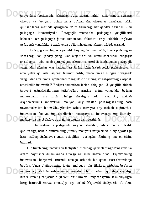 jarayonlarni   boshqarish,   ta'limdagi   o'zgarishlarni   tashkil   etish,   innovatsiyaning
«hayoti   va   faoliyati»   uchun   zarur   bo'lgan   shart-sharoitlar   masalalari   tahlil
qilingan.Keng   ma'noda   qaraganda   ta'lim   tizimidagi   har   qanday   o'zgarish   -   bu
pedagogik   innovatsiyadir.   Pedagogik   innovatika   pedagogik   yangiliklarni
baholash,   uni   pedagogik   jamoa   tomonidan   o'zlashtirilishiga   erishish,   nig’oyat
pedagogik yangiliklarni amaliyotda qo’llash haqidagi ta'limot sifatida qaraladi.  
                 Pedagogik neologiya - yangilik haqidagi ta'limot bo'lib, bunda pedagogika
sohasidagi   har   qanday   yangiliklar   o'rganiladi   va   umumlashtiriladi.Pedagogik
aksiologiya - isbot talab qilmaydigan ta'limot manosini ifodalab, bunda pedagogik
yangiliklar   ichidan   eng   samaralilari   tanlab   olinadi.Pedagogik   praksologiya   -
amaliyotda   qo’llash   haqidagi   ta'limot   bo'lib,   bunda   tanlab   olingan   pedagogik
yangiliklar  amaliyotda qo’llaniladi.Yangilik kiritishning sotsial-psixologik aspekti
amerikalik   innovatik   E.Rodjers   tomonidan   ishlab   chiqilgan.   U   yangilik   kiritish
jarayoni   qatnashchilarining   toifa(tip)lari   tasnifini,   uning   yangilikka   bo'lgan
munosabatini,   uni   idrok   qilishga   shayligini   tadqiq   etadi.Oliy   maktab
o’qituvchisining   innovatsion   faoliyati,   oliy   maktab   pedagogikasining   bosh
muammolaridan   biridir.Shu   jihatdan   ushbu   mavzyda   oliy   maktab   o’qituvchisi
innovatsion   faoliyatining   shakllanish   konsepsiyasi,   innovatsiyaning   ijtimoiy-
madaniy va hayot-faoliyati aspektlari haqida bahs yuritiladi.
                Innovatsionlik   pedagogik   jarayonni   ifodalab,   nafaqat   uning   didaktik
qurilmasiga, balki  o’qituvchining ijtimoiy mohiyatli natijalari va ruhiy qiyofasiga
ham   taalluqlidir.Innovatsionlik   ochiqlikni,   boshqalar   fikrining   tan   olinishini
bildiradi.
        O’qituvchining innovatsion faoliyati turli xildagi qarashlarning to'qnashuvi va
o'zaro   boyitilishi   dinamikasida   amalga   oshishini   ko'zda   tutadi.O’qituvchining
innovatsion   faoliyatini   samarali   amalga   oshirish   bir   qator   shart-sharoitlarga
bog’liq.   Unga   o’qituvchining   tayinli   muloqoti,   aks   fikrlarga   nisbatan   beg’araz
munosabat, turli holatlarda ratsional vaziyatning tan olinishini uqtirishga tayyorligi
kiradi.   Buning   natijasida   o’qituvchi   o'z   bilim   va   ilmiy   faoliyatini   ta'minlaydigan
keng   hamrovli   mavzu   (motiv)ga   ega   bo'ladi.O’qituvchi   faoliyatida   o'z-o'zini 