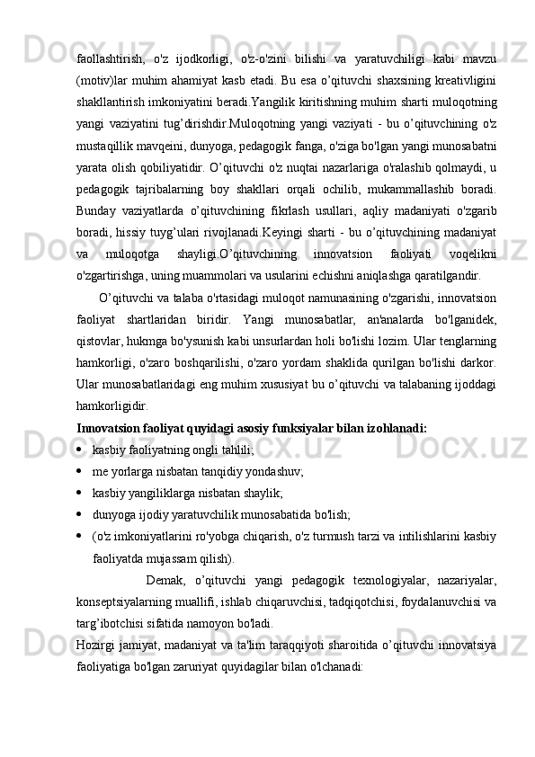 faollashtirish,   o'z   ijodkorligi,   o'z-o'zini   bilishi   va   yaratuvchiligi   kabi   mavzu
(motiv)lar  muhim  ahamiyat  kasb  etadi. Bu esa o’qituvchi shaxsining kreativligini
shakllantirish imkoniyatini beradi.Yangilik kiritishning muhim sharti muloqotning
yangi   vaziyatini   tug’dirishdir.Muloqotning   yangi   vaziyati   -   bu   o’qituvchining   o'z
mustaqillik mavqeini, dunyoga, pedagogik fanga, o'ziga bo'lgan yangi munosabatni
yarata olish qobiliyatidir. O’qituvchi o'z nuqtai nazarlariga o'ralashib qolmaydi, u
pedagogik   tajribalarning   boy   shakllari   orqali   ochilib,   mukammallashib   boradi.
Bunday   vaziyatlarda   o’qituvchining   fikrlash   usullari,   aqliy   madaniyati   o'zgarib
boradi,   hissiy   tuyg’ulari   rivojlanadi.Keyingi   sharti   -   bu   o’qituvchining   madaniyat
va   muloqotga   shayligi.O’qituvchining   innovatsion   faoliyati   voqelikni
o'zgartirishga, uning muammolari va usularini echishni aniqlashga qaratilgandir.
       O’qituvchi va talaba o'rtasidagi muloqot namunasining o'zgarishi, innovatsion
faoliyat   shartlaridan   biridir.   Yangi   munosabatlar,   an'analarda   bo'lganidek,
qistovlar, hukmga bo'ysunish kabi unsurlardan holi bo'lishi lozim. Ular tenglarning
hamkorligi,   o'zaro   boshqarilishi,   o'zaro   yordam   shaklida   qurilgan   bo'lishi   darkor.
Ular munosabatlaridagi eng muhim xususiyat bu o’qituvchi va talabaning ijoddagi
hamkorligidir.
Innovatsion faoliyat quyidagi asosiy funksiyalar bilan izohlanadi:
 kasbiy faoliyatning ongli tahlili;
 me yorlarga nisbatan tanqidiy yondashuv;
 kasbiy yangiliklarga nisbatan shaylik;
 dunyoga ijodiy yaratuvchilik munosabatida bo'lish;
 (o'z imkoniyatlarini ro'yobga chiqarish, o'z turmush tarzi va intilishlarini kasbiy
faoliyatda mujassam qilish).
                Demak,   o’qituvchi   yangi   pedagogik   texnologiyalar,   nazariyalar,
konseptsiyalarning muallifi, ishlab chiqaruvchisi, tadqiqotchisi, foydalanuvchisi va
targ’ibotchisi sifatida namoyon bo'ladi.
Hozirgi  jamiyat, madaniyat  va ta'lim taraqqiyoti sharoitida o’qituvchi  innovatsiya
faoliyatiga bo'lgan zaruriyat quyidagilar bilan o'lchanadi: