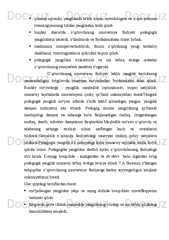  ijtimoiy-iqtisodiy yangilanish ta'lim tizimi, metodologiya va o’quv jarayoni
texnologiyasining tubdan yangilashni talab qiladi.
 bunday   sharoitda   o’qituvchining   innovatsiya   faoliyati   pedagogik
yangiliklarni yaratish, o'zlashtirish va foydalanishdan iborat bo'ladi;
 mazmunini   insonparvarlashtirish,   doimo   o’qitishning   yangi   tashkiliy
shakllarini, texnologiyalarini qidirishni taqozo qiladi;
 pedagogik   yangilikni   o'zlashtirish   va   uni   tatbiq   etishga   nisbatan
o’qituvchining munosabati xarakteri o'zgarishi.
                  O’qituvchining   innovatsion   faoliyati   tahlili   yangilik   kiritishning
samaradorligini   belgilovchi   muayyan   me'yorlardan   foydalanishni   talab   qiladi.
Bunday   me'yorlarga   -   yangilik,   maqbullik   (optimalnost),   yuqori   natijalilik,
ommaviy   tajribalarda   innovatsiyani   ijodiy   qo’llash   imkoniyatlari   kiradiYangilik
pedagogik   yangilik   me'yori   sifatida   o'zida   taklif   qilinadigan   yangini,   yangilik
darajasi   mohiyatini   aks   ettiradi.   Pedagog   olimlar   yangilikning   qo'llanish
mashqurligi   darajasi   va   sohasiga   ko'ra   farqlanadigan   mutlaq,   chegaralangan
mutlaq,  shartli,   subektiv   darajalarini   farqlaydilar.Maqbullik   me'yori   o’qituvchi   va
talabaning   natijaga   erishish   uchun   sarflangan   kuch   va   vositalarini
bildiradi.Natijalilik   o’qituvchi   faoliyatidagi   muayyan   muhim   ijobiy   natijalarni
bildiradi.Pedagogik yangilik o'z mohiyatiga ko'ra ommaviy tajribalar mulki bo'lib
qolishi   lozim.   Pedagogika   yangilikni   dastlab   ayrim   o’qituvchilarning   faoliyatiga
olib   kiradi.   Keyingi   bosqichda   -   sinalgandan   va   ob’ektiv     baho   olgandan   so'ng
pedagogik yangilik ommaviy tatbiq etishga tavsiya etiladi.V.A.Slastenin o'tkazgan
tadqiqotlar   o’qituvchining   innovatsion   faoliyatga   kasbiy   tayyorgarligini   aniqlash
imkoniyatlarini beradi. 
Ular quyidagi tavsiflardan iborat:
 mo'ljallangan   yangilikni   yalpi   va   uning   alohida   bosqichlari   muvaffaqiyatini
bashorat qilish;
 kelgusida qayta ishlash maqsadida yangilikning o'zidagi va uni tatbiq qilishdagi
kamchiliklami aniqlash; 