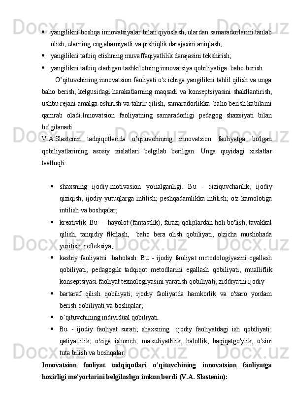  yangilikni boshqa innovatsiyalar bilan qiyoslash, ulardan samaradorlarini tanlab
olish, ularning eng ahamiyatli va pishiqlik darajasini aniqlash;
 yangilikni tatbiq etishning muvaffaqiyatlilik darajasini tekshirish;
 yangilikni tatbiq etadigan tashkilotning innovatsiya qobiliyatiga  baho berish.
       O’qituvchining innovatsion faoliyati o'z ichiga yangilikni tahlil qilish va unga
baho berish, kelgusidagi harakatlarning maqsadi va konseptsiyasini  shakllantirish,
ushbu rejani amalga oshirish va tahrir qilish, samaradorlikka  baho berish kabilarni
qamrab   oladi.Innovatsion   faoliyatning   samaradorligi   pedagog   shaxsiyati   bilan
belgilanadi.
V.A.Slastenin   tadqiqotlarida   o’qituvchining   innovatsion   faoliyatga   bo'lgan
qobiliyatlarining   asosiy   xislatlari   belgilab   berilgan.   Unga   quyidagi   xislatlar
taalluqli:
 shaxsning   ijodiy-motivasion   yo'nalganligi.   Bu   -   qiziquvchanlik,   ijodiy
qiziqish;   ijodiy   yutuqlarga   intilish;   peshqadamlikka   intilish;   o'z   kamolotiga
intilish va boshqalar;
 kreativlik. Bu — hayolot (fantastlik), faraz; qoliplardan holi bo'lish, tavakkal
qilish,   tanqidiy   flkrlash,     baho   bera   olish   qobiliyati,   o'zicha   mushohada
yuritish, refleksiya;
 kasbiy   faoliyatni     baholash.   Bu   -   ijodiy   faoliyat   metodologiyasini   egallash
qobiliyati;   pedagogik   tadqiqot   metodlarini   egallash   qobiliyati;   mualliflik
konseptsiyasi faoliyat texnologiyasini yaratish qobiliyati, ziddiyatni ijodiy
 bartaraf   qilish   qobiliyati;   ijodiy   faoliyatda   hamkorlik   va   o'zaro   yordam
berish qobiliyati va boshqalar;
 o’qituvchining individual qobiliyati. 
 Bu   -   ijodiy   faoliyat   surati;   shaxsning     ijodiy   faoliyatdagi   ish   qobiliyati;
qatiyatlilik,   o'ziga   ishonch;   ma'suliyatlilik,   halollik,   haqiqatgo'ylik,   o'zini
tuta bilish va boshqalar.
Innovatsion   faoliyat   tadqiqotlari   o’qituvchining   innovatsion   faoliyatga
hozirligi me'yorlarini belgilashga imkon berdi (V.A. Slastenin): 