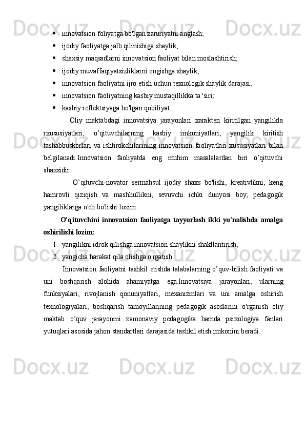  innovatsion foliyatga bo'lgan zaruriyatni anglash;
 ijodiy faoliyatga jalb qilinishiga shaylik;
 shaxsiy maqsadlarni innovatsion faoliyat bilan moslashtirish;
 ijodiy muvaffaqiyatsizliklarni engishga shaylik;   
 innovatsion faoliyatni ijro etish uchun texnologik shaylik darajasi;
 innovatsion faoliyatning kasbiy mustaqillikka ta 'siri;
 kasbiy reflektsiyaga bo'lgan qobiliyat.        
              Oliy   maktabdagi   innovatsiya   jarayonlari   xarakteri   kiritilgan   yangilikla
rxususiyatlari,   o’qituvchilarning   kasbiy   imkoniyatlari,   yangilik   kiritish
tashabbuskorlari   va   ishtirokchilarining   innovatsion   faoliyatlari   xususiyatlari   bilan
belgilanadi.Innovatsion   faoliyatda   eng   muhim   masalalardan   biri   o’qituvchi
shaxsidir.
                O’qituvchi-novator   sermahsul   ijodiy   shaxs   bo'lishi,   kreativlikni,   keng
hamrovli   qiziqish   va   mashhullikni,   sevuvchi   ichki   dunyosi   boy,   pedagogik
yangiliklarga o'ch bo'lishi lozim.
            O’qituvchini   innovatsion   faoliyatga   tayyorlash   ikki   yo'nalishda   amalga
oshirilishi lozim:
1. yangilikni idrok qilishga innovatsion shaylikni shakllantirish;
2. yangicha harakat qila olishga o'rgatish.
               Innovatsion faoliyatni tashkil etishda talabalarning o’quv-bilish faoliyati va
uni   boshqarish   alohida   ahamiyatga   ega.Innovatsiya   jarayonlari,   ularning
funksiyalari,   rivojlanish   qonuniyatlari,   mexanizmlari   va   uni   amalga   oshirish
texnologiyalari,   boshqarish   tamoyillarining   pedagogik   asoslarini   o'rganish   oliy
maktab   o’quv   jarayonini   zamonaviy   pedagogika   hamda   psixologiya   fanlari
yutuqlari asosida jahon standartlari darajasida tashkil etish imkonini beradi. 