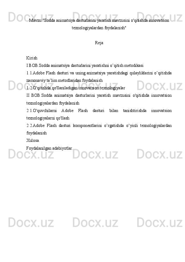 Mavzu:"Sodda animatsiya dasturlarini yaratish mavzusini o'qitishda innovatsion
texnologiyalardan foydalanish"
Reja
Kirish
I BOB.Sodda animatsiya dasturlarini yaratishni o’qitish metodikasi
1.1.Adobe Flash dasturi va uning animatsiya yaratishdagi qulayliklarini o’qitishda
zamonaviy ta’lim metodlaridan foydalanish 
1.2.O'qitishda qo'llaniladigan innovatsion texnologiyalar
II   BOB.Sodda   animatsiya   dasturlarini   yaratish   mavzusini   o'qitishda   innovatsion
texnologiyalardan foydalanish
2.1.O'quvchilarni   Adobe   Flash   dasturi   bilan   tanishtirishda   innovatsion
texnologiyalarni qo'llash
2.2.Adobe   Flash   dasturi   komponentlarini   o’rgatishda   o‘yinli   texnologiyalardan
foydalanish
Xulosa.
Foydalanilgan adabiyotlar. 