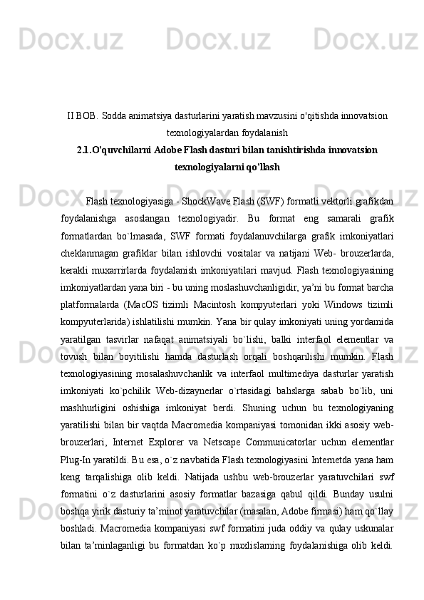 II BOB. Sodda animatsiya dasturlarini yaratish mavzusini o'qitishda innovatsion
texnologiyalardan foydalanish
2.1.O'quvchilarni Adobe Flash dasturi bilan tanishtirishda innovatsion
texnologiyalarni qo'llash
Flash texnologiyasiga - ShockWave Flash (SWF) formatli vektorli grafikdan
foydalanishga   asoslangan   texnologiyadir.   Bu   format   eng   samarali   grafik
formatlardan   bo`lmasada,   SWF   formati   foydalanuvchilarga   grafik   imkoniyatlari
cheklanmagan   grafiklar   bilan   ishlovchi   vositalar   va   natijani   Web-   brouzerlarda,
kerakli   muxarrirlarda   foydalanish   imkoniyatilari   mavjud.   Flash   texnologiyasining
imkoniyatlardan yana biri - bu uning moslashuvchanligidir, ya’ni bu format barcha
platformalarda   (MacOS   tizimli   Macintosh   kompyuterlari   yoki   Windows   tizimli
kompyuterlarida) ishlatilishi mumkin. Yana bir qulay imkoniyati uning yordamida
yaratilgan   tasvirlar   nafaqat   animatsiyali   bo`lishi,   balki   interfaol   elementlar   va
tovush   bilan   boyitilishi   hamda   dasturlash   orqali   boshqarilishi   mumkin.   Flash
texnologiyasining   mosalashuvchanlik   va   interfaol   multimediya   dasturlar   yaratish
imkoniyati   ko`pchilik   Web-dizaynerlar   o`rtasidagi   bahslarga   sabab   bo`lib,   uni
mashhurligini   oshishiga   imkoniyat   berdi.   Shuning   uchun   bu   texnologiyaning
yaratilishi  bilan bir  vaqtda Macromedia kompaniyasi  tomonidan ikki asosiy  web-
brouzerlari,   Internet   Explorer   va   Netscape   Communicatorlar   uchun   elementlar
Plug-In yaratildi. Bu esa, o`z navbatida Flash texnologiyasini Internetda yana ham
keng   tarqalishiga   olib   keldi.   Natijada   ushbu   web-brouzerlar   yaratuvchilari   swf
formatini   o`z   dasturlarini   asosiy   formatlar   bazasiga   qabul   qildi.   Bunday   usulni
boshqa yirik dasturiy ta’minot yaratuvchilar (masalan, Adobe firmasi) ham qo`llay
boshladi.   Macromedia   kompaniyasi   swf   formatini   juda   oddiy   va   qulay   uskunalar
bilan   ta’minlaganligi   bu   formatdan   ko`p   muxlislarning   foydalanishiga   olib   keldi. 