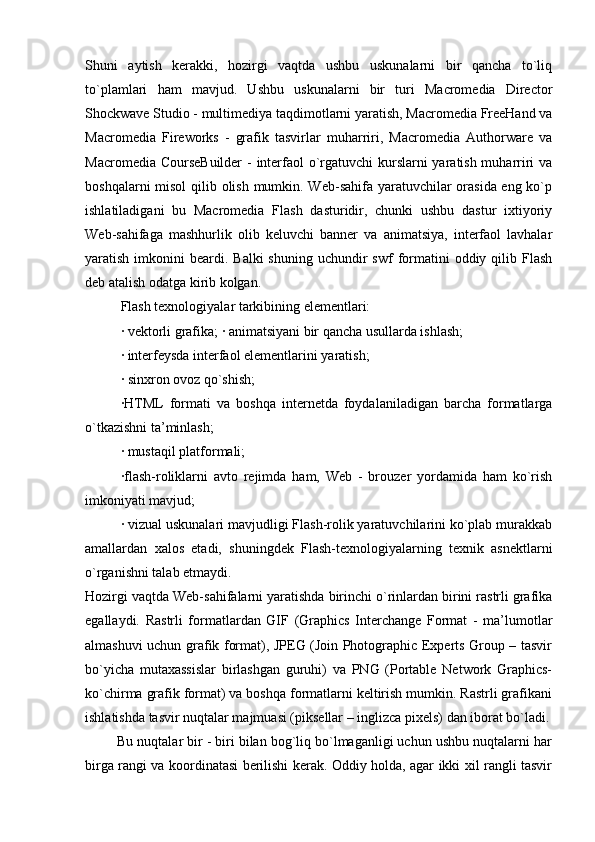 Shuni   aytish   kerakki,   hozirgi   vaqtda   ushbu   uskunalarni   bir   qancha   to`liq
to`plamlari   ham   mavjud.   Ushbu   uskunalarni   bir   turi   Macromedia   Director
Shockwave Studio - multimediya taqdimotlarni yaratish, Macromedia FreeHand va
Macromedia   Fireworks   -   grafik   tasvirlar   muharriri,   Macromedia   Authorware   va
Macromedia CourseBuilder  - interfaol o`rgatuvchi  kurslarni yaratish muharriri va
boshqalarni  misol  qilib olish mumkin. Web-sahifa yaratuvchilar orasida eng ko`p
ishlatiladigani   bu   Macromedia   Flash   dasturidir,   chunki   ushbu   dastur   ixtiyoriy
Web-sahifaga   mashhurlik   olib   keluvchi   banner   va   animatsiya,   interfaol   lavhalar
yaratish  imkonini   beardi. Balki   shuning  uchundir  swf   formatini  oddiy  qilib  Flash
deb atalish odatga kirib kolgan. 
Flash texnologiyalar tarkibining elementlari: 
· vektorli grafika; · animatsiyani bir qancha usullarda ishlash;
· interfeysda interfaol elementlarini yaratish; 
· sinxron ovoz qo`shish; 
·HTML   formati   va   boshqa   internetda   foydalaniladigan   barcha   formatlarga
o`tkazishni ta’minlash; 
· mustaqil platformali; 
·flash-roliklarni   avto   rejimda   ham,   Web   -   brouzer   yordamida   ham   ko`rish
imkoniyati mavjud; 
· vizual uskunalari mavjudligi Flash-rolik yaratuvchilarini ko`plab murakkab
amallardan   xalos   etadi,   shuningdek   Flash-texnologiyalarning   texnik   asnektlarni
o`rganishni talab etmaydi.
Hozirgi vaqtda Web-sahifalarni yaratishda birinchi o`rinlardan birini rastrli grafika
egallaydi.   Rastrli   formatlardan   GIF   (Graphics   Interchange   Format   -   ma’lumotlar
almashuvi uchun grafik format), JPEG (Join Photographic Experts Group – tasvir
bo`yicha   mutaxassislar   birlashgan   guruhi)   va   PNG   (Portable   Network   Graphics-
ko`chirma grafik format) va boshqa formatlarni keltirish mumkin. Rastrli grafikani
ishlatishda tasvir nuqtalar majmuasi (piksellar – inglizca pixels) dan iborat bo`ladi.
        Bu nuqtalar bir - biri bilan bog`liq bo`lmaganligi uchun ushbu nuqtalarni har
birga rangi va koordinatasi berilishi kerak. Oddiy holda, agar ikki xil rangli tasvir