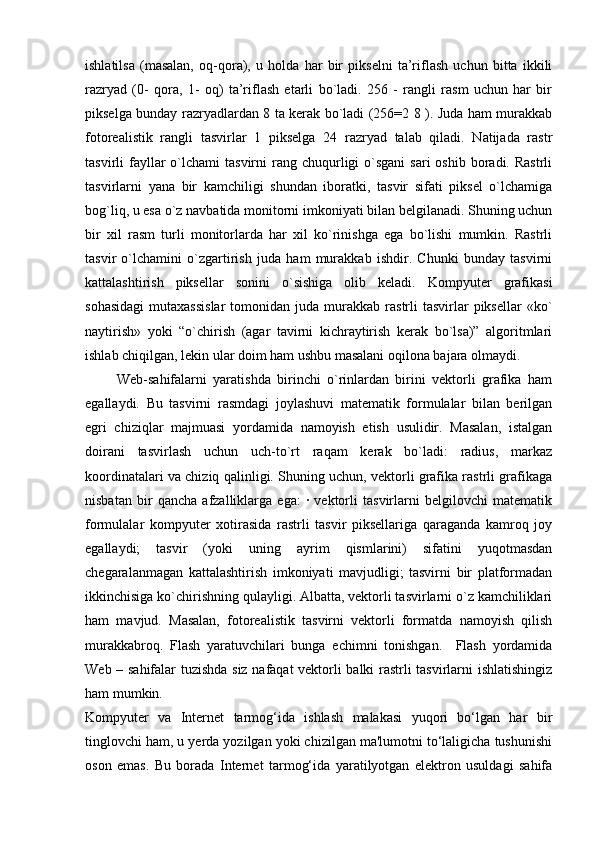 ishlatilsa   (masalan,   oq-qora),   u   holda   har   bir   pikselni   ta’riflash   uchun   bitta   ikkili
razryad   (0-   qora,   1-   oq)   ta’riflash   etarli   bo`ladi.   256   -   rangli   rasm   uchun   har   bir
pikselga bunday razryadlardan 8 ta kerak bo`ladi (256=2 8 ). Juda ham murakkab
fotorealistik   rangli   tasvirlar   1   pikselga   24   razryad   talab   qiladi.   Natijada   rastr
tasvirli  fayllar  o`lchami  tasvirni   rang  chuqurligi   o`sgani   sari  oshib  boradi. Rastrli
tasvirlarni   yana   bir   kamchiligi   shundan   iboratki,   tasvir   sifati   piksel   o`lchamiga
bog`liq, u esa o`z navbatida monitorni imkoniyati bilan belgilanadi. Shuning uchun
bir   xil   rasm   turli   monitorlarda   har   xil   ko`rinishga   ega   bo`lishi   mumkin.   Rastrli
tasvir   o`lchamini   o`zgartirish   juda   ham   murakkab   ishdir.   Chunki   bunday   tasvirni
kattalashtirish   piksellar   sonini   o`sishiga   olib   keladi.   Kompyuter   grafikasi
sohasidagi   mutaxassislar  tomonidan  juda  murakkab  rastrli   tasvirlar  piksellar   «ko`
naytirish»   yoki   “o`chirish   (agar   tavirni   kichraytirish   kerak   bo`lsa)”   algoritmlari
ishlab chiqilgan, lekin ular doim ham ushbu masalani oqilona bajara olmaydi.   
          Web-sahifalarni   yaratishda   birinchi   o`rinlardan   birini   vektorli   grafika   ham
egallaydi.   Bu   tasvirni   rasmdagi   joylashuvi   matematik   formulalar   bilan   berilgan
egri   chiziqlar   majmuasi   yordamida   namoyish   etish   usulidir.   Masalan,   istalgan
doirani   tasvirlash   uchun   uch-to`rt   raqam   kerak   bo`ladi:   radius,   markaz
koordinatalari va chiziq qalinligi. Shuning uchun, vektorli grafika rastrli grafikaga
nisbatan   bir   qancha   afzalliklarga   ega:   ·   vektorli   tasvirlarni   belgilovchi   matematik
formulalar   kompyuter   xotirasida   rastrli   tasvir   piksellariga   qaraganda   kamroq   joy
egallaydi;   tasvir   (yoki   uning   ayrim   qismlarini)   sifatini   yuqotmasdan
chegaralanmagan   kattalashtirish   imkoniyati   mavjudligi;   tasvirni   bir   platformadan
ikkinchisiga ko`chirishning qulayligi. Albatta, vektorli tasvirlarni o`z kamchiliklari
ham   mavjud.   Masalan,   fotorealistik   tasvirni   vektorli   formatda   namoyish   qilish
murakkabroq.   Flash   yaratuvchilari   bunga   echimni   tonishgan.     Flash   yordamida
Web – sahifalar tuzishda siz nafaqat vektorli balki rastrli tasvirlarni ishlatishingiz
ham mumkin. 
Kompyuter   va   Internet   tarmog‘ida   ishlash   malakasi   yuqori   bo‘lgan   har   bir
tinglovchi ham, u yerda yozilgan yoki chizilgan ma'lumotni to‘laligicha tushunishi
oson   emas.   Bu   borada   Internet   tarmog‘ida   yaratilyotgan   elektron   usuldagi   sahifa 