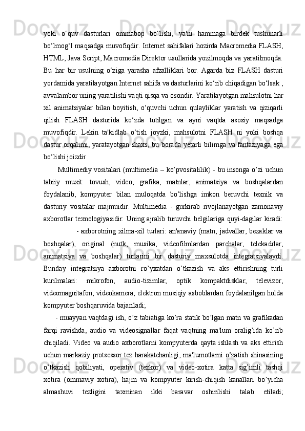 yoki   o‘quv   dasturlari   ommabop   bo‘lishi,   ya'ni   hammaga   birdek   tushunarli
bo‘lmog‘I maqsadga muvofiqdir. Internet sahifalari hozirda Macromedia FLASH,
HTML, Java Script, Macromedia Direktor usullarida yozilmoqda va yaratilmoqda.
Bu   har   bir   usulning   o‘ziga   yarasha   afzalliklari   bor.   Agarda   biz   FLASH   dasturi
yordamida yaratilayotgan Internet sahifa va dasturlarini ko‘rib chiqadigan bo‘lsak ,
avvalambor uning yaratilishi vaqti qisqa va osondir. Yaratilayotgan mahsulotni har
xil   animatsiyalar   bilan   boyitish,   o‘quvchi   uchun   qulayliklar   yaratish   va   qiziqarli
qilish   FLASH   dasturida   ko‘zda   tutilgan   va   ayni   vaqtda   asosiy   maqsadga
muvofiqdir.   Lekin   ta'kidlab   o‘tish   joyzki,   mahsulotni   FLASH   ni   yoki   boshqa
dastur orqalimi, yaratayotgan shaxs, bu borada yetarli bilimga va fantaziyaga ega
bo‘lishi joizdir
           Multimediy vositalari (multimedia – ko’pvositalilik) - bu insonga o’zi uchun
tabiiy   muxit:   tovush,   video,   grafika,   matnlar,   animatsiya   va   boshqalardan
foydalanib,   kompyuter   bilan   muloqatda   bo’lishga   imkon   beruvchi   texnik   va
dasturiy   vositalar   majmuidir.   Multimedia   -   gurkirab   rivojlanayotgan   zamonaviy
axborotlar texnologiyasidir. Uning ajralib turuvchi belgilariga quyi-dagilar kiradi:
                         - axborotning xilma-xil  turlari:  an'anaviy  (matn,  jadvallar, bezaklar  va
boshqalar),   original   (nutk,   musika,   videofilmlardan   parchalar,   telekadrlar,
animatsiya   va   boshqalar)   turlarini   bir   dasturiy   maxsulotda   integratsiyalaydi.
Bunday   integratsiya   axborotni   ro’yxatdan   o’tkazish   va   aks   ettirishning   turli
kurilmalari:   mikrofon,   audio-tizimlar,   optik   kompaktdisklar,   televizor,
videomagnitafon, videokamera, elektron musiqiy asboblardan foydalanilgan holda
kompyuter boshqaruvida bajariladi;
         - muayyan vaqtdagi ish, o’z tabiatiga ko’ra statik bo’lgan matn va grafikadan
farqi   ravishda,   audio   va   videosignallar   faqat   vaqtning   ma'lum   oralig’ida   ko’rib
chiqiladi.   Video   va   audio   axborotlarni   kompyuterda   qayta   ishlash   va   aks   ettirish
uchun markaziy protsessor tez harakatchanligi, ma'lumotlarni o’zatish shinasining
o’tkazish   qobiliyati,   operativ   (tezkor)   va   video-xotira   katta   sig’imli   tashqi
xotira   (ommaviy   xotira),   hajm   va   kompyuter   kirish-chiqish   kanallari   bo’yicha
almashuvi   tezligini   taxminan   ikki   baravar   oshirilishi   talab   etiladi;