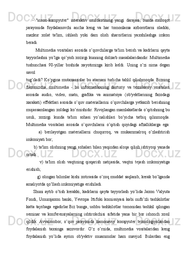       -   "inson-kompyuter"   interaktiv   mulokotining   yangi   darajasi,   bunda   muloqot
jarayonida   foydalanuvchi   ancha   keng   va   har   tomonlama   axborotlarni   oladiki,
mazkur   xolat   ta'lim,   ishlash   yoki   dam   olish   sharoitlarini   yaxshilashga   imkon
beradi.
            Multimedia   vositalari   asosida   o’quvchilarga   ta'lim   berish   va   kadrlarni   qayta
tayyorlashni yo’lga qo’yish xozirgi kunning dolzarb masalalaridandir. Multimedia
tushunchasi   90-yillar   boshida   xayotimizga   kirib   keldi.   Uning   o’zi   nima   degan
savol
tug’iladi? Ko’pgina mutaxassislar  bu atamani  turlicha tahlil qilishmoqda. Bizning
fikrimizcha,   multimedia   -   bu   informatikaning   dasturiy   va   texnikaviy   vositalari
asosida   audio,   video,   matn,   grafika   va   animatsiya   (ob'yektlarining   fazodagi
xarakati) effektlari asosida  o’quv materiallarini o’quvchilarga yetkazib berishning
mujassamlangan xoldagi ko’rinishidir. Rivojlangan mamlakatlarda o’qitishning bu
usuli,   xozirgi   kunda   ta'lim   sohasi   yo’nalishlari   bo’yicha   tatbiq   qilinmoqda.
Multimedia   vositalari   asosida   o’quvchilarni   o’qitish   quyidagi   afzalliklarga   ega:
          a)   berilayotgan   materiallarni   chuqurroq,   va   mukammalroq   o’zlashtirish
imkoniyati bor;
       b) ta'lim olishning yangi sohalari bilan yaqindan aloqa qilish ishtiyoqi yanada
ortadi:
              v)   ta'lim   olish   vaqtining   qisqarish   natijasida,   vaqtni   tejash   imkoniyatiga
erishish;
               g) olingan bilimlar kishi xotirasida o’zoq muddat saqlanib, kerak bo’lganda
amaliyotda qo’llash imkoniyatiga erishiladi. 
        Shuni   aytib   o’tish   kerakki,   kadrlarni   qayta   tayyorlash   yo’lida   Jaxon   Valyuta
Fondi,   Umumjaxon   banki,   Yevropa   Ittifoki   komissiyasi   kabi   nufo’zli   tashkilotlar
katta   tajribaga   egadirlar.Biz   bunga,   ushbu   tashkilotlar   tomonidan   tashkil   qilingan
seminar   va   konferensiyalarning   ishtirokchisi   sifatida   yana   bir   bor   ishonch   xosil
qildik.   Avvalombor,   o’quv   jarayonida   zamonaviy   kompyuter   texnologiyalaridan
foydalanish   taxsinga   sazovordir.   O’z   o’rnida,   multimedia   vositalaridan   keng
foydalanish   yo’lida   ayrim   ob'yektiv   muammolar   ham   mavjud.   Bulardan   eng 