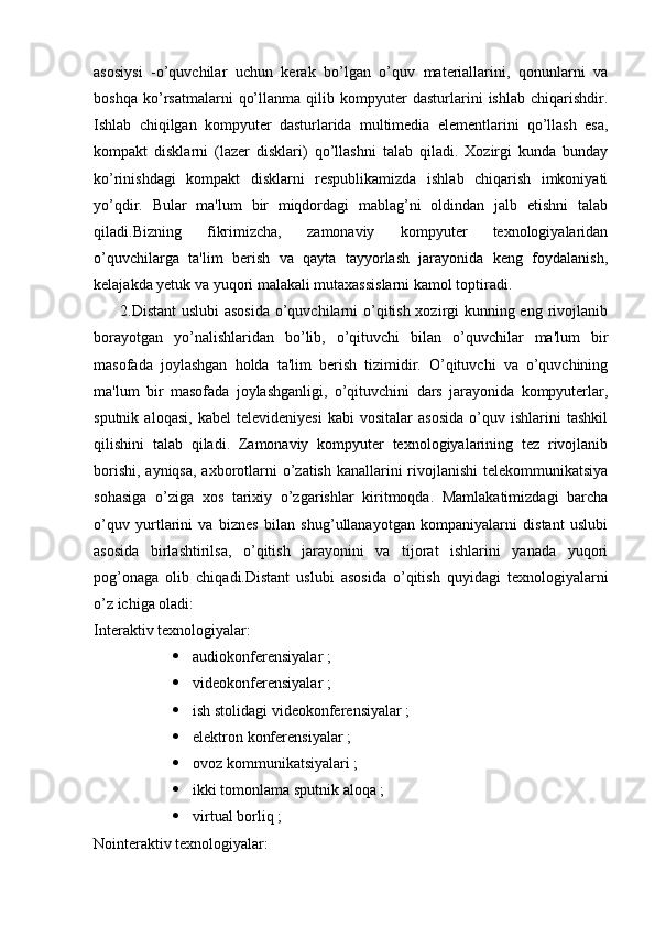 asosiysi   -o’quvchilar   uchun   kerak   bo’lgan   o’quv   materiallarini,   qonunlarni   va
boshqa   ko’rsatmalarni   qo’llanma   qilib   kompyuter   dasturlarini   ishlab   chiqarishdir.
Ishlab   chiqilgan   kompyuter   dasturlarida   multimedia   elementlarini   qo’llash   esa,
kompakt   disklarni   (lazer   disklari)   qo’llashni   talab   qiladi.   Xozirgi   kunda   bunday
ko’rinishdagi   kompakt   disklarni   respublikamizda   ishlab   chiqarish   imkoniyati
yo’qdir.   Bular   ma'lum   bir   miqdordagi   mablag’ni   oldindan   jalb   etishni   talab
qiladi.Bizning   fikrimizcha,   zamonaviy   kompyuter   texnologiyalaridan
o’quvchilarga   ta'lim   berish   va   qayta   tayyorlash   jarayonida   keng   foydalanish,
kelajakda yetuk va yuqori malakali mutaxassislarni kamol toptiradi. 
         2.Distant  uslubi  asosida o’quvchilarni  o’qitish xozirgi kunning eng rivojlanib
borayotgan   yo’nalishlaridan   bo’lib,   o’qituvchi   bilan   o’quvchilar   ma'lum   bir
masofada   joylashgan   holda   ta'lim   berish   tizimidir.   O’qituvchi   va   o’quvchining
ma'lum   bir   masofada   joylashganligi,   o’qituvchini   dars   jarayonida   kompyuterlar,
sputnik   aloqasi,   kabel   televideniyesi   kabi   vositalar   asosida   o’quv   ishlarini   tashkil
qilishini   talab   qiladi.   Zamonaviy   kompyuter   texnologiyalarining   tez   rivojlanib
borishi, ayniqsa, axborotlarni o’zatish kanallarini rivojlanishi  telekommunikatsiya
sohasiga   o’ziga   xos   tarixiy   o’zgarishlar   kiritmoqda.   Mamlakatimizdagi   barcha
o’quv   yurtlarini   va   biznes   bilan   shug’ullanayotgan   kompaniyalarni   distant   uslubi
asosida   birlashtirilsa,   o’qitish   jarayonini   va   tijorat   ishlarini   yanada   yuqori
pog’onaga   olib   chiqadi.Distant   uslubi   asosida   o’qitish   quyidagi   texnologiyalarni
o’z ichiga oladi: 
Interaktiv texnologiyalar:
 audiokonferensiyalar ;
 videokonferensiyalar ;
 ish stolidagi videokonferensiyalar ;
 elektron konferensiyalar ;
 ovoz kommunikatsiyalari ;
 ikki tomonlama sputnik aloqa ;
 virtual borliq ;
Nointeraktiv texnologiyalar: