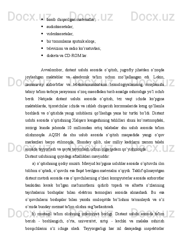  bosib chiqarilgan materiallar;
 audiokassetalar;
 videokassetalar;
 bir tomonlama sputnik aloqa;
 televizion va radio ko’rsatuvlari;
 disketa va CD-ROM lar.
                Avvalombor,   distant   uslubi   asosida   o’qitish,   jugrofiy   jihatdan   o’zoqda
joylashgan   maktablar   va   akademik   ta'lim   uchun   mo’ljallangan   edi.   Lekin,
zamonaviy   axborbtlar   va   telekommunikatsion   texnologiyalarining   rivojlanishi
tabiiy ta'lim-tarbiya jarayonini o’zoq masofadan turib amalga oshirishga yo’l ochib
berdi.   Natijada   distant   uslubi   asosida   o’qitish,   tez   vaqt   ichida   ko’pgina
maktablarda, tijoratchilar  ichida va ishlab chiqarish korxonalarida keng qo’llanila
boshladi   va   o’qitishda   yangi   uslublarni   qo’llashga   yana   bir   turtki   bo’ldi.   Distant
uslubi   asosida   o’qitishning   Xalqaro   kengashining   tahlillari   shuni   ko’rsatmoqdaki,
xozirgi   kunda   jahonda   10   milliondan   ortiq   talabalar   shu   uslub   asosida   ta'lim
olishmoqda.   AQSH   da   shu   uslub   asosida   o’qitish   maqsadida   yangi   o’quv
markazlari   barpo   etilmoqda.   Shunday   qilib,   ular   milliy   kadrlarni   zamon   talabi
asosida tayyorlash va qayta tayyorlash uchun olga qadam qo’yishmoqda.
Distant uslubining quyidagi afzalliklari mavjuddir:
      a) o’qitishning ijodiy muxiti. Mavjud ko’pgina uslublar asosida o’qituvchi ilm
tolibini o’qitadi, o’quvchi esa faqat berilgan materialni o’qiydi. Taklif qilinayotgan
distant metodi asosida esa o’quvchilarning o’zlari kompyuterlar asosida axborotlar
bankidan   kerak   bo’lgan   ma'lumotlarni   qidirib   topadi   va   albatta   o’zlarining
tajribalarini   boshqalar   bilan   elektron   tarmoqlari   asosida   almashadi.   Bu   esa
o’quvchilarni   boshqalar   bilan   yaxshi   muloqotda   bo’lishini   ta'minlaydi   va   o’z
o’rnida bunday mexnat ta'lim olishni rag’batlantiradi.
        b)   mustaqil   ta'lim   olishning   imkoniyati   borligi.   Distant   uslubi   asosida   ta'lim
berish   -   boshlangich,   o’rta,   universitet,   sirtqi   -   kechki   va   malaka   oshirish
bosqichlarini   o’z   ichiga   oladi.   Tayyorgarligi   har   xil   darajadagi   inspektorlar 