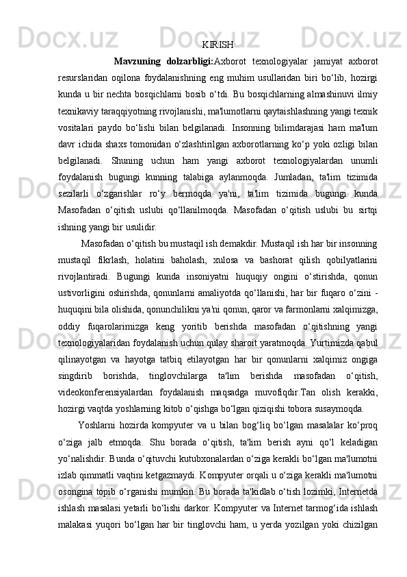 KIRISH
                  Mavzuning   dolzarbligi: Axborot   texnologiyalar   jamiyat   axborot
resurslaridan   oqilona   foydalanishning   eng   muhim   usullaridan   biri   bo‘lib,   hozirgi
kunda u bir nechta bosqichlarni bosib o‘tdi. Bu bosqichlarning almashinuvi  ilmiy
texnikaviy taraqqiyotning rivojlanishi, ma'lumotlarni qaytaishlashning yangi texnik
vositalari   paydo   bo‘lishi   bilan   belgilanadi.   Insonning   bilimdarajasi   ham   ma'lum
davr ichida shaxs tomonidan o‘zlashtirilgan axborotlarning ko‘p yoki ozligi  bilan
belgilanadi.   Shuning   uchun   ham   yangi   axborot   texnologiyalardan   unumli
foydalanish   bugungi   kunning   talabiga   aylanmoqda.   Jumladan,   ta'lim   tizimida
sezilarli   o‘zgarishlar   ro‘y   bermoqda   ya'ni,   ta'lim   tizimida   bugungi   kunda
Masofadan   o‘qitish   uslubi   qo‘llanilmoqda.   Masofadan   o‘qitish   uslubi   bu   sirtqi
ishning yangi bir usulidir.       
         Masofadan o‘qitish bu mustaqil ish demakdir. Mustaqil ish har bir insonning
mustaqil   fikrlash,   holatini   baholash,   xulosa   va   bashorat   qilish   qobilyatlarini
rivojlantiradi.   Bugungi   kunda   insoniyatni   huquqiy   ongini   o‘stirishda,   qonun
ustivorligini   oshirishda,  qonunlarni  amaliyotda  qo‘llanishi,  har  bir  fuqaro o‘zini  -
huquqini bila olishida, qonunchilikni ya'ni qonun, qaror va farmonlarni xalqimizga,
oddiy   fuqarolarimizga   keng   yoritib   berishda   masofadan   o‘qitishning   yangi
texnologiyalaridan foydalanish uchun qulay sharoit yaratmoqda. Yurtimizda qabul
qilinayotgan   va   hayotga   tatbiq   etilayotgan   har   bir   qonunlarni   xalqimiz   ongiga
singdirib   borishda,   tinglovchilarga   ta'lim   berishda   masofadan   o‘qitish,
videokonferensiyalardan   foydalanish   maqsadga   muvofiqdir.Tan   olish   kerakki,
hozirgi vaqtda yoshlarning kitob o‘qishga bo‘lgan qiziqishi tobora susaymoqda.
          Yoshlarni   hozirda   kompyuter   va   u   bilan   bog‘liq   bo‘lgan   masalalar   ko‘proq
o‘ziga   jalb   etmoqda.   Shu   borada   o‘qitish,   ta'lim   berish   ayni   qo‘l   keladigan
yo‘nalishdir. Bunda o‘qituvchi kutubxonalardan o‘ziga kerakli bo‘lgan ma'lumotni
izlab qimmatli vaqtini ketgazmaydi. Kompyuter orqali u o‘ziga kerakli ma'lumotni
osongina topib o‘rganishi  mumkin. Bu borada ta'kidlab o‘tish lozimki, Internetda
ishlash masalasi  yetarli bo‘lishi darkor. Kompyuter va Internet tarmog‘ida ishlash
malakasi   yuqori   bo‘lgan   har   bir   tinglovchi   ham,   u   yerda   yozilgan   yoki   chizilgan 