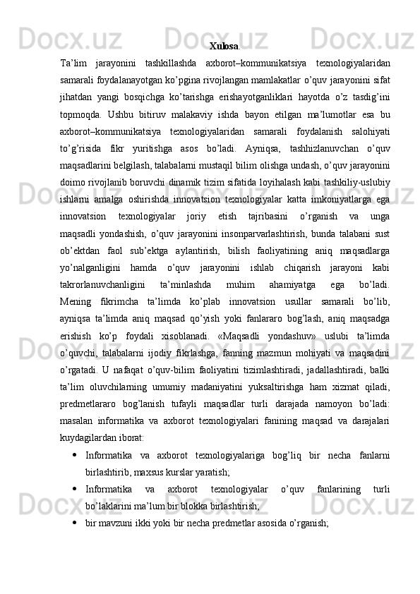 Xulosa .
Ta’lim   jarayonini   tashkillashda   axborot–kommunikatsiya   texnologiyalaridan
samarali foydalanayotgan ko’pgina rivojlangan mamlakatlar   o’quv jarayonini sifat
jihatdan   yangi   bosqichga   ko’tarishga   erishayotganliklari   hayotda   o’z   tasdig’ini
topmoqda.   Ushbu   bitiruv   malakaviy   ishda   bayon   etilgan   ma’lumotlar   esa   bu
axborot–kommunikatsiya   texnologiyalaridan   samarali   foydalanish   salohiyati
to’g’risida   fikr   yuritishga   asos   bo’ladi.   Ayniqsa,   tashhizlanuvchan   o’quv
maqsadlarini belgilash, talabalarni mustaqil bilim   olishga undash, o’quv jarayonini
doimo rivojlanib boruvchi dinamik tizim sifatida   loyihalash kabi tashkiliy-uslubiy
ishlarni   amalga   oshirishda   innovatsion   texnologiyalar   katta   imkoniyatlarga   ega
innovatsion   texnologiyalar   joriy   etish   tajribasini   o’rganish   va   unga
maqsadli   yondashish,   o’quv   jarayonini   insonparvarlashtirish,   bunda   talabani   sust
ob’ektdan   faol   sub’ektga   aylantirish,   bilish   faoliyatining   aniq   maqsadlarga
yo’nalganligini   hamda   o’quv   jarayonini   ishlab   chiqarish   jarayoni   kabi
takrorlanuvchanligini   ta’minlashda   muhim   ahamiyatga   ega   bo’ladi.
Mening   fikrimcha   ta’limda   ko’plab   innovatsion   usullar   samarali   bo’lib,
ayniqsa   ta’limda   aniq   maqsad   qo’yish   yoki   fanlararo   bog’lash,   aniq   maqsadga
erishish   ko’p   foydali   xisoblanadi.   «Maqsadli   yondashuv»   uslubi   ta’limda
o’quvchi,   talabalarni   ijodiy   fikrlashga,   fanning   mazmun   mohiyati   va   maqsadini
o’rgatadi.   U   nafaqat   o’quv-bilim   faoliyatini   tizimlashtiradi,   jadallashtiradi,   balki
ta’lim   oluvchilarning   umumiy   madaniyatini   yuksaltirishga   ham   xizmat   qiladi,
predmetlararo   bog’lanish   tufayli   maqsadlar   turli   darajada   namoyon   bo’ladi:
masalan   informatika   va   axborot   texnologiyalari   fanining   maqsad   va   darajalari
kuydagilardan iborat:
 Informatika   va   axborot   texnologiyalariga   bog’liq   bir   necha   fanlarni
birlashtirib, maxsus kurslar yaratish;
 Informatika   va   axborot   texnologiyalar   o’quv   fanlarining   turli
bo’laklarini ma’lum bir blokka birlashtirish;
 bir mavzuni ikki yoki bir necha predmetlar asosida o’rganish; 