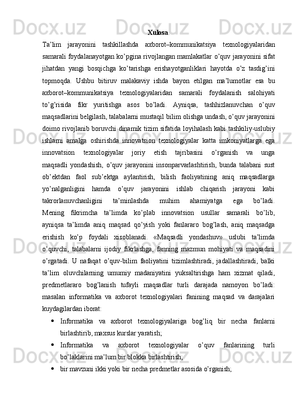 Xulosa .
Ta’lim   jarayonini   tashkillashda   axborot–kommunikatsiya   texnologiyalaridan
samarali foydalanayotgan ko’pgina rivojlangan mamlakatlar   o’quv jarayonini sifat
jihatdan   yangi   bosqichga   ko’tarishga   erishayotganliklari   hayotda   o’z   tasdig’ini
topmoqda.   Ushbu   bitiruv   malakaviy   ishda   bayon   etilgan   ma’lumotlar   esa   bu
axborot–kommunikatsiya   texnologiyalaridan   samarali   foydalanish   salohiyati
to’g’risida   fikr   yuritishga   asos   bo’ladi.   Ayniqsa,   tashhizlanuvchan   o’quv
maqsadlarini belgilash, talabalarni mustaqil bilim   olishga undash, o’quv jarayonini
doimo rivojlanib boruvchi dinamik tizim sifatida   loyihalash kabi tashkiliy-uslubiy
ishlarni   amalga   oshirishda   innovatsion   texnologiyalar   katta   imkoniyatlarga   ega
innovatsion   texnologiyalar   joriy   etish   tajribasini   o’rganish   va   unga
maqsadli   yondashish,   o’quv   jarayonini   insonparvarlashtirish,   bunda   talabani   sust
ob’ektdan   faol   sub’ektga   aylantirish,   bilish   faoliyatining   aniq   maqsadlarga
yo’nalganligini   hamda   o’quv   jarayonini   ishlab   chiqarish   jarayoni   kabi
takrorlanuvchanligini   ta’minlashda   muhim   ahamiyatga   ega   bo’ladi.
Mening   fikrimcha   ta’limda   ko’plab   innovatsion   usullar   samarali   bo’lib,
ayniqsa   ta’limda   aniq   maqsad   qo’yish   yoki   fanlararo   bog’lash,   aniq   maqsadga
erishish   ko’p   foydali   xisoblanadi.   «Maqsadli   yondashuv»   uslubi   ta’limda
o’quvchi,   talabalarni   ijodiy   fikrlashga,   fanning   mazmun   mohiyati   va   maqsadini
o’rgatadi.   U   nafaqat   o’quv-bilim   faoliyatini   tizimlashtiradi,   jadallashtiradi,   balki
ta’lim   oluvchilarning   umumiy   madaniyatini   yuksaltirishga   ham   xizmat   qiladi,
predmetlararo   bog’lanish   tufayli   maqsadlar   turli   darajada   namoyon   bo’ladi:
masalan   informatika   va   axborot   texnologiyalari   fanining   maqsad   va   darajalari
kuydagilardan iborat:
 Informatika   va   axborot   texnologiyalariga   bog’liq   bir   necha   fanlarni
birlashtirib, maxsus kurslar yaratish;
 Informatika   va   axborot   texnologiyalar   o’quv   fanlarining   turli
bo’laklarini ma’lum bir blokka birlashtirish;
 bir mavzuni ikki yoki bir necha predmetlar asosida o’rganish;