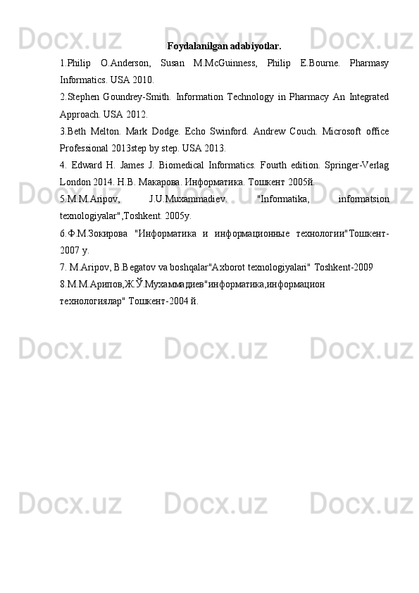 Foydalanilgan adabiyotlar.
1.Philip   O.Anderson,   Susan   M.McGuinness,   Philip   E.Bourne.   Pharmasy
Informatics. USA 2010. 
2.Stephen   Goundrey-Smith.   Information   Technology   in   Pharmacy   An   Integrated
Approach. USA 2012. 
3.Beth   Melton.   Mark   Dodge.   Echo   Swinford.   Andrew   Couch.   Microsoft   office
Professional 2013step by step. USA 2013. 
4.   Edward   H.   James   J.   Biomedical   Informatics.   Fourth   edition.   Springer-Verlag
London 2014.  Н . В . M акарова .  Информатика . To шкент  2005 й . 
5.M.M.Aripov,   J.U.Muxammadi е v.   "Informatika,   informatsion
t е xnologiyalar",Toshk е nt.  2005 y . 
6.Ф.М.Зокирова   "Информатика   и   информационные   технологии"Тошкент-
2007 y. 
7.  М .Aripov, B.Begatov va boshqalar"Axborot texnologiyalari" Toshkent-2009 
8.М.М.Арипов,Ж.Ў.Мухаммадиев"информатика,информацион
технологиялар" Тошкент-2004 й. 