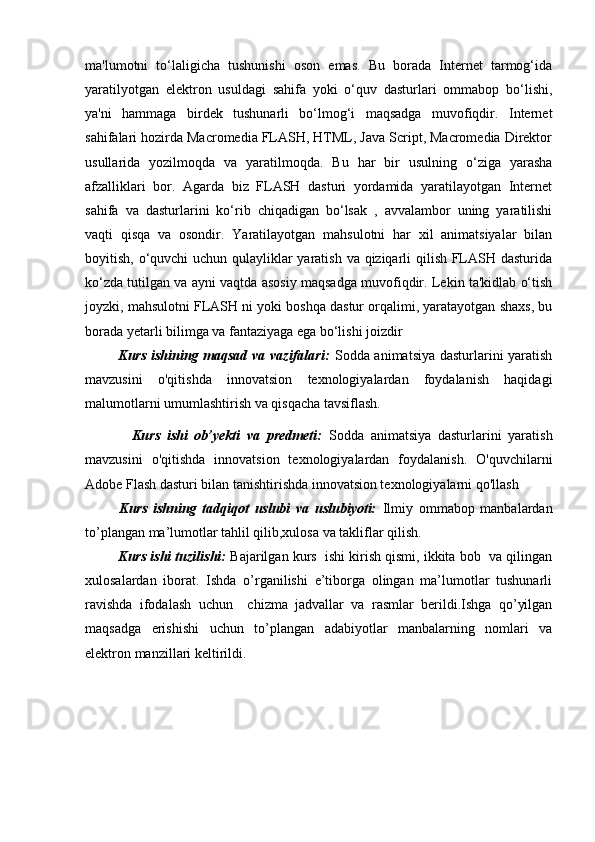 ma'lumotni   to‘laligicha   tushunishi   oson   emas.   Bu   borada   Internet   tarmog‘ida
yaratilyotgan   elektron   usuldagi   sahifa   yoki   o‘quv   dasturlari   ommabop   bo‘lishi,
ya'ni   hammaga   birdek   tushunarli   bo‘lmog‘i   maqsadga   muvofiqdir.   Internet
sahifalari hozirda Macromedia FLASH, HTML, Java Script, Macromedia Direktor
usullarida   yozilmoqda   va   yaratilmoqda.   Bu   har   bir   usulning   o‘ziga   yarasha
afzalliklari   bor.   Agarda   biz   FLASH   dasturi   yordamida   yaratilayotgan   Internet
sahifa   va   dasturlarini   ko‘rib   chiqadigan   bo‘lsak   ,   avvalambor   uning   yaratilishi
vaqti   qisqa   va   osondir.   Yaratilayotgan   mahsulotni   har   xil   animatsiyalar   bilan
boyitish, o‘quvchi uchun qulayliklar  yaratish va qiziqarli  qilish FLASH dasturida
ko‘zda tutilgan va ayni vaqtda asosiy maqsadga muvofiqdir. Lekin ta'kidlab o‘tish
joyzki, mahsulotni FLASH ni yoki boshqa dastur orqalimi, yaratayotgan shaxs, bu
borada yetarli bilimga va fantaziyaga ega bo‘lishi joizdir
             Kurs  ishining maqsad va vazifalari:   Sodda animatsiya dasturlarini yaratish
mavzusini   o'qitishda   innovatsion   texnologiyalardan   foydalanish   haqidagi
malumotlarni umumlashtirish va qisqacha tavsiflash.  
              Kurs   ishi   ob’yekti   va   predmeti:   Sodda   animatsiya   dasturlarini   yaratish
mavzusini   o'qitishda   innovatsion   texnologiyalardan   foydalanish.   O'quvchilarni
Adobe Flash dasturi bilan tanishtirishda innovatsion texnologiyalarni qo'llash
            Kurs   ishning   tadqiqot   uslubi   va   uslubiyoti:   Ilmiy   ommabop   manbalardan
to’plangan ma’lumotlar tahlil qilib,xulosa va takliflar qilish.
           Kurs ishi tuzilishi:  Bajarilgan kurs  ishi kirish qismi, ikkita bob  va qilingan
xulosalardan   iborat.   Ishda   o’rganilishi   e’tiborga   olingan   ma’lumotlar   tushunarli
ravishda   ifodalash   uchun     chizma   jadvallar   va   rasmlar   berildi.Ishga   qo’yilgan
maqsadga   erishishi   uchun   to’plangan   adabiyotlar   manbalarning   nomlari   va
elektron manzillari keltirildi.