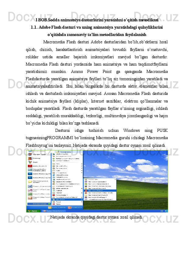 I BOB.Sodda animatsiya dasturlarini yaratishni o’qitish metodikasi
1.1. Adobe Flash dasturi va uning animatsiya yaratishdagi qulayliklarini
o’qitishda zamonaviy ta’lim metodlaridan foydalanish
                    Macromedia   Flash   dasturi   Adobe   dasturlaridan   bo’lib,ob’ektlarni   hosil
qilish,   chizish,   harakatlantirish   animatsiyalari   tovushli   fayllarni   o’rnatuvchi,
roliklar   ustida   amallar   bajarish   imkoniyatlari   mavjud   bo’lgan   dasturdir.
Macromedia   Flash   dasturi   yordamida   ham   animatsiya   va   ham   taqdimotfayllarni
yaratishimiz   mumkin.   Ammo   Power   Point   ga   qaraganda   Macromedia
Flashdasturda yaratilgan animatsiya fayllari to’liq siz tomoningizdan yaratiladi va
animatsiyalashtiriladi.   Shu   bilan   birgalikda   bu   dasturda   aktiv   elementlar   bilan
ishlash   va   dasturlash   imkoniyatlari   mavjud.   Asosan   Macromedia   Flash   dasturida
kichik   animatsiya   fayllari   (kliplar),   Internet   saxifalar,   elektron   qo’llanmalar   va
boshqalar  yaratiladi. Flash dasturda  yaratilgan fayllar  o’zining orginalligi, ishlash
soddaligi, yaratilish murakkabligi, tezkorligi, multimediya jixozlanganligi va hajm
bo’yicha kichikligi bilan ko’zga tashlanadi.
            Dasturni   ishga   tushirish   uchun   Windows   ning   PUSK
tugmasiningPROGRAMMI bo’limining Macromedia guruhi ichidagi Macromedia
Flashbuyrug’ini tanlaymiz. Natijada ekranda quyidagi dastur oynasi xosil qilinadi.
Natijada ekranda quyidagi dastur oynasi xosil qilinadi. 