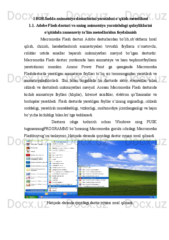 I BOB.Sodda animatsiya dasturlarini yaratishni o’qitish metodikasi
1.1. Adobe Flash dasturi va uning animatsiya yaratishdagi qulayliklarini
o’qitishda zamonaviy ta’lim metodlaridan foydalanish
                    Macromedia   Flash   dasturi   Adobe   dasturlaridan   bo’lib,ob’ektlarni   hosil
qilish,   chizish,   harakatlantirish   animatsiyalari   tovushli   fayllarni   o’rnatuvchi,
roliklar   ustida   amallar   bajarish   imkoniyatlari   mavjud   bo’lgan   dasturdir.
Macromedia   Flash   dasturi   yordamida   ham   animatsiya   va   ham   taqdimotfayllarni
yaratishimiz   mumkin.   Ammo   Power   Point   ga   qaraganda   Macromedia
Flashdasturda yaratilgan animatsiya fayllari to’liq siz tomoningizdan yaratiladi va
animatsiyalashtiriladi.   Shu   bilan   birgalikda   bu   dasturda   aktiv   elementlar   bilan
ishlash   va   dasturlash   imkoniyatlari   mavjud.   Asosan   Macromedia   Flash   dasturida
kichik   animatsiya   fayllari   (kliplar),   Internet   saxifalar,   elektron   qo’llanmalar   va
boshqalar  yaratiladi. Flash dasturda  yaratilgan fayllar  o’zining orginalligi, ishlash
soddaligi, yaratilish murakkabligi, tezkorligi, multimediya jixozlanganligi va hajm
bo’yicha kichikligi bilan ko’zga tashlanadi.
            Dasturni   ishga   tushirish   uchun   Windows   ning   PUSK
tugmasiningPROGRAMMI bo’limining Macromedia guruhi ichidagi Macromedia
Flashbuyrug’ini tanlaymiz. Natijada ekranda quyidagi dastur oynasi xosil qilinadi.
Natijada ekranda quyidagi dastur oynasi xosil qilinadi.