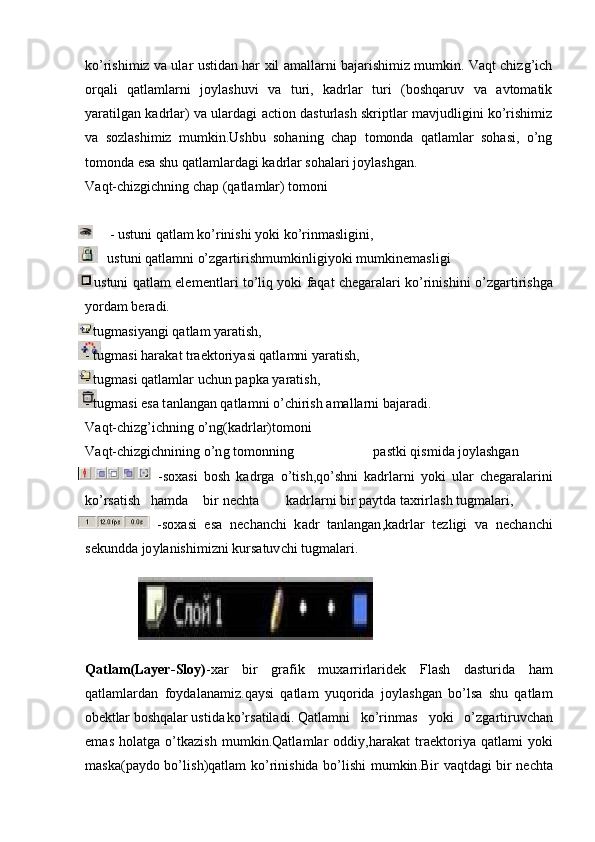 ko’rishimiz va ular ustidan har xil amallarni bajarishimiz mumkin. Vaqt chizg’ich
orqali   qatlamlarni   joylashuvi   va   turi,   kadrlar   turi   (boshqaruv   va   avtomatik
yaratilgan kadrlar) va ulardagi action dasturlash skriptlar mavjudligini ko’rishimiz
va   sozlashimiz   mumkin. Ushbu   sohaning   chap   tomonda   qatlamlar   sohasi,   o’ng
tomonda esa shu qatlamlardagi kadrlar sohalari joylashgan.
V aqt-c h i z gi ch ni n g chap  ( qatla m lar) to m on i
       - ustuni qatlam k o’ rinishi  y ok i  ko’rin m as l igin i ,
-     ustuni  q at la m n i o’zgar t iri s h m u m ki n ligiyoki  m u m k ine m a sl i gi 
- ustuni qatlam el e m e ntla r i to’ li q   y oki f aqat   che gara la r i   ko’ r i n ish i n i   o’ z ga r t i r i shga
y or d am beradi.
- tug m asi y an g i  q a t l a m  y aratish,
- tug m asi ha r ak a t tra e kto r i y asi q at la m n i  y a ra t i s h ,
- tug m asi q a t l a m lar  u chun p a p k a  y ara t i s h ,
- tug m asi esa t a nl an gan  q a t la m n i o’ c hir i sh  a m a l la r n i ba j ar a d i.
V aqt-c h i z g’i ch ni n g o’ n g(kad r lar)t o m oni
V aqt-c h i z gi ch ni n ing  o’n g t o m onning  pastki  q i s m i d a j o y lashgan
- s o x a si   b o s h   k a d rg a   o’ ti s h ,qo’s h ni   k a d r l a r n i   y oki   ular   c h e g aral ari ni
ko’rs a ti s h ha m d a bi r ne c hta kadrl ar ni  b i r  p a y t d a t a xrirl ash  tug m alar i ,
-soxa s i   e s a   ne c ha n chi   k adr   tanl an ga n , k a dr l a r   te z l i gi   va   nech a n c hi
sekundda jo y l a nishi m i z n i k u r s a tuv c h i tu g m a l a r i .
Q a tlam(Layer - Sloy) - x ar   b i r   grafik   m uxa r ri r la r i d ek   F l a s h   d a stu r i da   ham
qatla m lar d an   f o y da l a na m i z .qa y si   qatlam   y uqorida   j o y la s hg a n   bo’lsa   shu   qatlam
o b ektlar  boshqalar u s t i da ko’rs a til a d i . Qat la m n i   k o’ rin m as   y ok i   o’ z garti ru vc h an
e m as   h ol a t g a  o’tkaz is h   m u m ki n .Qatla m l ar   od d i y ,hara k at   tra e kto r i y a  qatla m i   y oki
m a sk a( p a y d o bo’lis h ) q a t lam   ko’ r inis h ida bo’lishi   m u m k in .B i r   v a qt d ag i   bi r ne c h ta 