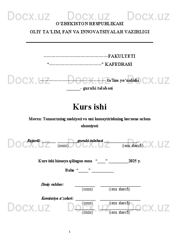 1O‘ZBEKISTON RESPUBLIKASI
OLIY TA’LIM, FAN VA INNOVATSIYALAR VAZIRLI GI
------------------------------------------FAKULTETI
“----------------------------------” KAFEDRASI
------------------------------------------- ta’lim yo‘nalishi 
______- guruhi talabasi
Kurs ishi 
Mavzu : Tannarxning mohiyati va uni kamaytirishning korxona uchun
ahamiyati
  Bajardi: _______  ____ _____ _ guruhi talabasi  ______ ___ ________
  (imzo)                                                       (ismi sharifi)
  
Kurs ishi himoya qilingan sana     “____” __ ___ _____20 25  y.
Baho  “_____” ____ __ _____
      Ilmiy rahbar:           __________      ____________________ 
                (imzo)                (ismi sharifi)
     Komissiya a’zolari:   __________     ____________________ 
                (imzo)                  (ismi sharifi)
                                       __________      ____________________ 
                 (imzo)                  (ismi sharifi) 