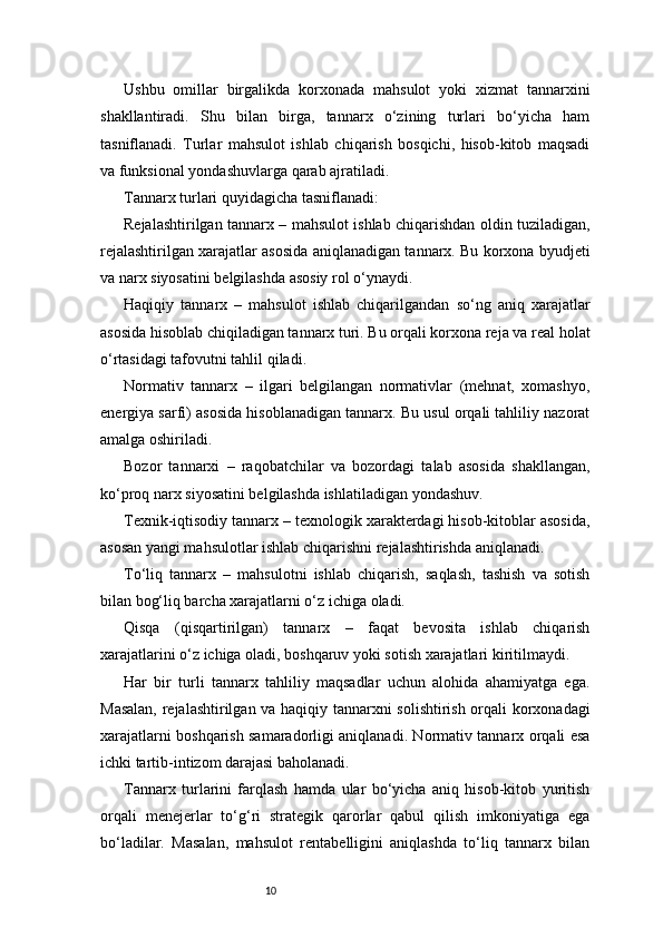 10Ushbu   omillar   birgalikda   korxonada   mahsulot   yoki   xizmat   tannarxini
shakllantiradi.   Shu   bilan   birga,   tannarx   o‘zining   turlari   bo‘yicha   ham
tasniflanadi.   Turlar   mahsulot   ishlab   chiqarish   bosqichi,   hisob-kitob   maqsadi
va funksional yondashuvlarga qarab ajratiladi.
Tannarx turlari quyidagicha tasniflanadi:
Rejalashtirilgan tannarx – mahsulot ishlab chiqarishdan oldin tuziladigan,
rejalashtirilgan xarajatlar asosida aniqlanadigan tannarx. Bu korxona byudjeti
va narx siyosatini belgilashda asosiy rol o‘ynaydi.
Haqiqiy   tannarx   –   mahsulot   ishlab   chiqarilgandan   so‘ng   aniq   xarajatlar
asosida hisoblab chiqiladigan tannarx turi. Bu orqali korxona reja va real holat
o‘rtasidagi tafovutni tahlil qiladi.
Normativ   tannarx   –   ilgari   belgilangan   normativlar   (mehnat,   xomashyo,
energiya sarfi) asosida hisoblanadigan tannarx. Bu usul orqali tahliliy nazorat
amalga oshiriladi.
Bozor   tannarxi   –   raqobatchilar   va   bozordagi   talab   asosida   shakllangan,
ko‘proq narx siyosatini belgilashda ishlatiladigan yondashuv.
Texnik-iqtisodiy tannarx – texnologik xarakterdagi hisob-kitoblar asosida,
asosan yangi mahsulotlar ishlab chiqarishni rejalashtirishda aniqlanadi.
To‘liq   tannarx   –   mahsulotni   ishlab   chiqarish,   saqlash,   tashish   va   sotish
bilan bog‘liq barcha xarajatlarni o‘z ichiga oladi.
Qisqa   (qisqartirilgan)   tannarx   –   faqat   bevosita   ishlab   chiqarish
xarajatlarini o‘z ichiga oladi, boshqaruv yoki sotish xarajatlari kiritilmaydi.
Har   bir   turli   tannarx   tahliliy   maqsadlar   uchun   alohida   ahamiyatga   ega.
Masalan, rejalashtirilgan va haqiqiy tannarxni solishtirish orqali korxonadagi
xarajatlarni boshqarish samaradorligi aniqlanadi. Normativ tannarx orqali esa
ichki tartib-intizom darajasi baholanadi.
Tannarx   turlarini   farqlash   hamda   ular   bo‘yicha   aniq   hisob-kitob   yuritish
orqali   menejerlar   to‘g‘ri   strategik   qarorlar   qabul   qilish   imkoniyatiga   ega
bo‘ladilar.   Masalan,   mahsulot   rentabelligini   aniqlashda   to‘liq   tannarx   bilan 