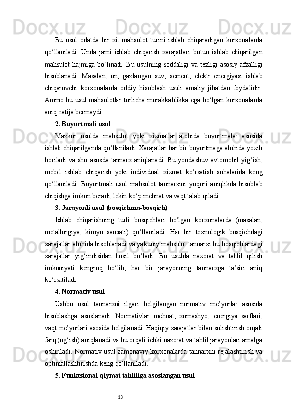 13Bu   usul   odatda   bir   xil   mahsulot   turini   ishlab   chiqaradigan   korxonalarda
qo‘llaniladi.   Unda   jami   ishlab   chiqarish   xarajatlari   butun   ishlab   chiqarilgan
mahsulot   hajmiga bo‘linadi. Bu  usulning  soddaligi   va  tezligi  asosiy   afzalligi
hisoblanadi.   Masalan,   un,   gazlangan   suv,   sement,   elektr   energiyasi   ishlab
chiqaruvchi   korxonalarda   oddiy   hisoblash   usuli   amaliy   jihatdan   foydalidir.
Ammo bu usul mahsulotlar turlicha murakkablikka ega bo‘lgan korxonalarda
aniq natija bermaydi.
2. Buyurtmali usul
Mazkur   usulda   mahsulot   yoki   xizmatlar   alohida   buyurtmalar   asosida
ishlab chiqarilganda qo‘llaniladi. Xarajatlar har bir buyurtmaga alohida yozib
boriladi   va   shu   asosda   tannarx   aniqlanadi.   Bu   yondashuv   avtomobil   yig‘ish,
mebel   ishlab   chiqarish   yoki   individual   xizmat   ko‘rsatish   sohalarida   keng
qo‘llaniladi.   Buyurtmali   usul   mahsulot   tannarxini   yuqori   aniqlikda   hisoblab
chiqishga imkon beradi, lekin ko‘p mehnat va vaqt talab qiladi.
3. Jarayonli usul (bosqichma-bosqich)
Ishlab   chiqarishning   turli   bosqichlari   bo‘lgan   korxonalarda   (masalan,
metallurgiya,   kimyo   sanoati)   qo‘llaniladi.   Har   bir   texnologik   bosqichdagi
xarajatlar alohida hisoblanadi va yakuniy mahsulot tannarxi bu bosqichlardagi
xarajatlar   yig‘indisidan   hosil   bo‘ladi.   Bu   usulda   nazorat   va   tahlil   qilish
imkoniyati   kengroq   bo‘lib,   har   bir   jarayonning   tannarxga   ta’siri   aniq
ko‘rsatiladi.
4. Normativ usul
Ushbu   usul   tannarxni   ilgari   belgilangan   normativ   me’yorlar   asosida
hisoblashga   asoslanadi.   Normativlar   mehnat,   xomashyo,   energiya   sarflari,
vaqt me’yorlari asosida belgilanadi. Haqiqiy xarajatlar bilan solishtirish orqali
farq (og‘ish) aniqlanadi va bu orqali ichki nazorat va tahlil jarayonlari amalga
oshiriladi. Normativ usul  zamonaviy korxonalarda tannarxni rejalashtirish va
optimallashtirishda keng qo‘llaniladi.
5. Funktsional-qiymat tahliliga asoslangan usul 