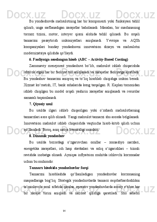 14Bu   yondashuvda   mahsulotning   har   bir   komponenti   yoki   funksiyasi   tahlil
qilinib,   unga   sarflanadigan   xarajatlar   baholanadi.   Masalan,   bir   mashinaning
tormoz   tizimi,   motor,   interyer   qismi   alohida   tahlil   qilinadi.   Bu   orqali
tannarxni   pasaytirish   imkoniyatlari   aniqlanadi.   Yevropa   va   AQSh
kompaniyalari   bunday   yondashuvni   innovatsion   dizayn   va   mahsulotni
modernizatsiya qilishda qo‘llaydi.
6. Faoliyatga asoslangan hisob (ABC – Activity-Based Costing)
Zamonaviy   menejment   yondashuvi   bo‘lib,   mahsulot   ishlab   chiqarishda
ishtirok etgan har bir faoliyat turi aniqlanadi va xarajatlar faoliyatga ajratiladi.
Bu   yondashuv   tannarxni   aniqroq   va   to‘liq   hisoblab   chiqishga   imkon   beradi.
Xizmat ko‘rsatish, IT, bank sohalarida keng tarqalgan. R. Kaplan tomonidan
ishlab   chiqilgan   bu   model   orqali   yashirin   xarajatlar   aniqlanadi   va   resurslar
samarali taqsimlanadi.
7. Qiyosiy usul
Bu   usulda   ilgari   ishlab   chiqarilgan   yoki   o‘xshash   mahsulotlarning
tannarxlari asos qilib olinadi. Yangi mahsulot tannarxi shu asosda belgilanadi.
Innovatsion   mahsulot   ishlab   chiqarishda   vaqtincha   hisob-kitob   qilish   uchun
qo‘llaniladi. Biroq, aniq natija bermasligi mumkin.
8. Dinamik yondashuv
Bu   usulda   bozordagi   o‘zgaruvchan   omillar   –   xomashyo   narxlari,
energetika   xarajatlari,   ish   haqi   stavkalari   va   soliq   o‘zgarishlari   –   tizimli
ravishda   inobatga   olinadi.   Ayniqsa   inflyatsion   muhitda   ishlovchi   korxonalar
uchun bu muhimdir.
Tannarx hisobida yondashuvlar farqi
Tannarxni   hisoblashda   qo‘llaniladigan   yondashuvlar   korxonaning
maqsadlariga   bog‘liq.   Strategik   yondashuvlarda   tannarx   raqobatbardoshlikni
ta’minlovchi omil sifatida qaralsa, operativ yondashuvlarda asosiy e’tibor har
bir   xarajat   turini   aniqlash   va   nazorat   qilishga   qaratiladi.   Shu   sababli 