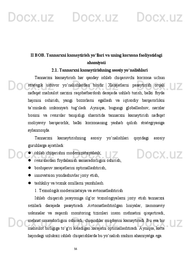 16II BOB. Tannarxni kamaytirish yo‘llari va uning korxona faoliyatidagi
ahamiyati
2.1. Tannarxni kamaytirishning asosiy yo‘nalishlari
Tannarxni   kamaytirish   har   qanday   ishlab   chiqaruvchi   korxona   uchun
strategik   ustuvor   yo‘nalishlardan   biridir.   Xarajatlarni   pasaytirish   orqali
nafaqat   mahsulot   narxini   raqobatbardosh   darajada   ushlab   turish,   balki   foyda
hajmini   oshirish,   yangi   bozorlarni   egallash   va   iqtisodiy   barqarorlikni
ta’minlash   imkoniyati   tug‘iladi.   Ayniqsa,   bugungi   globallashuv,   narxlar
bosimi   va   resurslar   tanqisligi   sharoitida   tannarxni   kamaytirish   nafaqat
moliyaviy   barqarorlik,   balki   korxonaning   yashab   qolish   strategiyasiga
aylanmoqda.
Tannarxni   kamaytirishning   asosiy   yo‘nalishlari   quyidagi   asosiy
guruhlarga ajratiladi:
 ishlab chiqarishni modernizatsiyalash,
 resurslardan foydalanish samaradorligini oshirish,
 boshqaruv xarajatlarini optimallashtirish,
 innovatsion yondashuvlar joriy etish,
 tashkiliy va texnik omillarni yaxshilash.
1. Texnologik modernizatsiya va avtomatlashtirish
Ishlab   chiqarish   jarayoniga   ilg‘or   texnologiyalarni   joriy   etish   tannarxni
sezilarli   darajada   pasaytiradi.   Avtomatlashtirilgan   liniyalar,   zamonaviy
uskunalar   va   raqamli   monitoring   tizimlari   inson   mehnatini   qisqartiradi,
mehnat unumdorligini oshiradi, chiqindilar miqdorini kamaytiradi. Bu esa bir
mahsulot birligiga to‘g‘ri keladigan xarajatni optimallashtiradi. Ayniqsa, katta
hajmdagi uzluksiz ishlab chiqarishlarda bu yo‘nalish muhim ahamiyatga ega. 